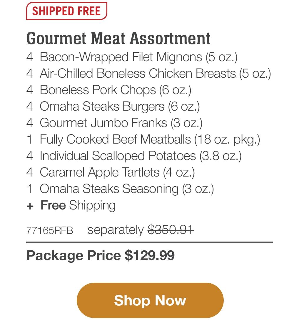 SHIPPED FREE | Gourmet Meat Assortment - 4 Bacon-Wrapped Filet Mignons (5 oz.) - 4 Air-Chilled Boneless Chicken Breasts (5 oz.) - 4 Boneless Pork Chops (6 oz.) - 4 Omaha Steaks Burgers (6 oz.) - 4 Gourmet Jumbo Franks (3 oz.) - 1 Fully Cooked Beef Meatballs (18 oz. pkg.) - 4 Individual Scalloped Potatoes (3.8 oz.) - 4 Caramel Apple Tartlets (4 oz.) - 1 Omaha Steaks Seasoning (3 oz.) + Free Shipping - 77165RFB separately $350.91 | Package Price $129.99 || Shop Now