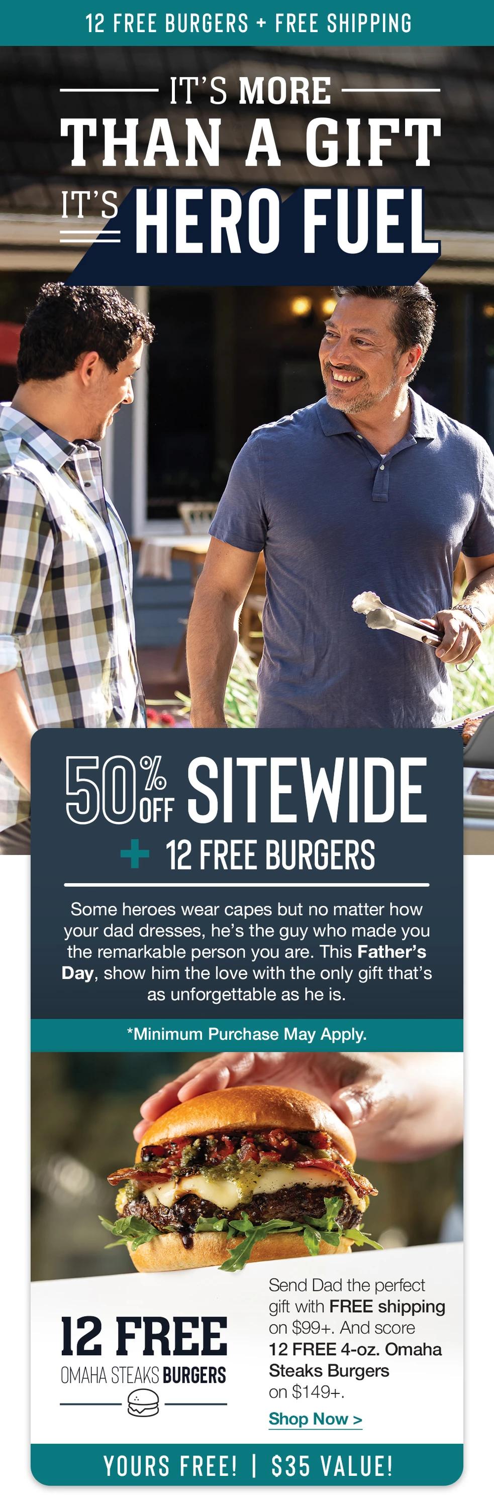 FREE BURGERS & FRANKS + FREE SHIPPING | IT'S MORE THAN A GIFT ITS HERO FUEL | 50% SITEWIDE + FREE BURGERS & FRANKS | Some heroes wear capes but no matter how your dad dresses, he's the guy who made you the remarkable person you are. This Father's Day, show him the love with the only gift that's as unforgettable as he is | *Minimum Purchase May Apply. | FREE FILET MIGNON BURGERS & JUMBO GOURMET FRANKS | Send Dad the perfect gift with FREE shipping on $99+. Score 4 FREE PureGround™ Filet Mignon Burgers and 4 FREE Gourmet Jumbo Franks on $149+. || Shop Now || YOURS FREE! - $34 VALUE!