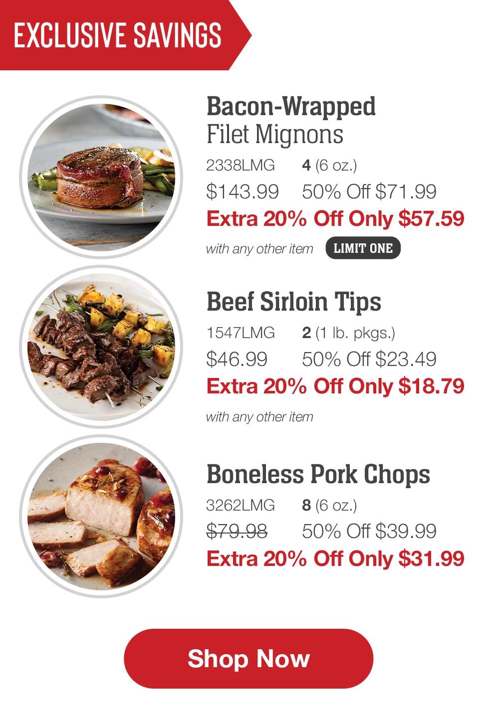 Exclusive Savings | Bacon-Wrapped Filet Mignons LIMIT ONE - 2338LMG 4 (6 oz.) $143.99 50% Off $71.99 Extra 20% Off Only $57.59 with any other item | Beef Sirloin Tips - 1547LMG 2 (1 lb. pkgs.) $46.99 50% Off $23.49 Extra 20% Off Only $18.79 with any other item | Boneless Pork Chops - 3262LMG 8 (6 oz.) $79.98 50% Off $39.99 Extra 20% Off Only $31.99 || SHOP NOW