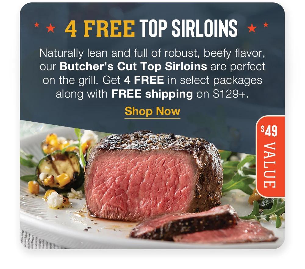 4 FREE TOP SIRLOINS * Naturally lean and full of robust, beefy flavor, our Butcher's Cut Top Sirloins are perfect on the grill. Get 4 FREE in select packages along with FREE shipping on $129+. || Shop Now || $49 VALUE