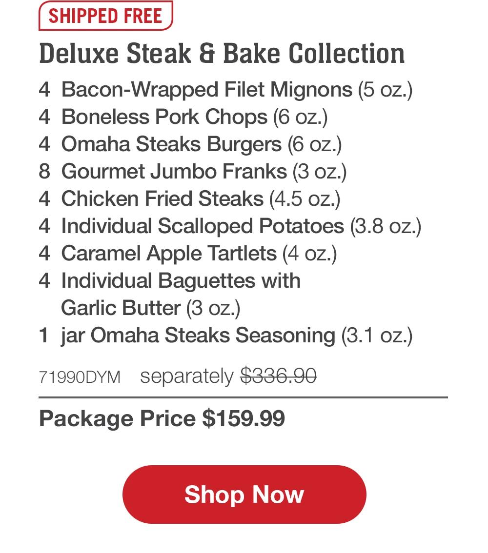 SHIPPED FREE | Deluxe Steak & Bake Collection - 4 Bacon-Wrapped Filet Mignons (5 oz.) - 4 Boneless Pork Chops (6 oz.) - 4 Omaha Steaks Burgers (6 oz.) - 8 Gourmet Jumbo Franks (3 oz.) - 4 Chicken Fried Steaks (4.5 oz.) - 4 Individual Scalloped Potatoes (3.8 oz.) - 4 Caramel Apple Tartlets (4 oz.) - 4 Individual Baguettes with Garlic Butter (3 oz.) - 1 jar Omaha Steaks Seasoning (3.1 oz.) - 71990DYM separately $336.90 | Package Price $159.99 || Shop Now