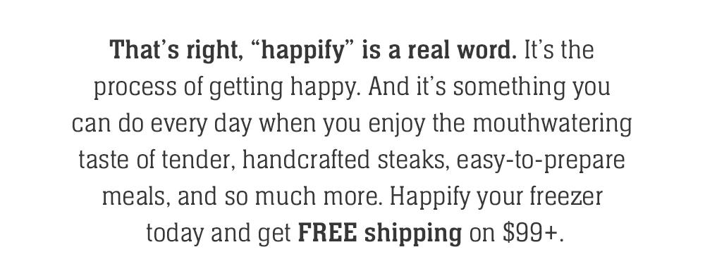 That's right, 'happify' is a real word. It's the process of getting happy. And it's something you can do every day when you enjoy the mouthwatering taste of tender, handcrafted steaks, easy-to-prepare meals, and so much more. Happify your freezer today and get FREE shipping on $99+.