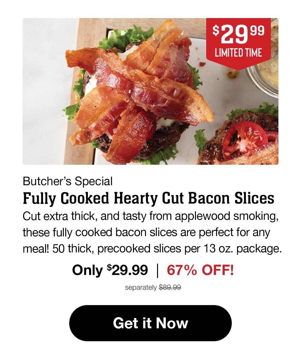 $29.99 LIMITED TIME | Butcher's Special | Fully Cooked Hearty Cut Bacon Slices | Cut extra thick, and tasty from applewood smoking, these fully cooked bacon slices are perfect for any meal! 50 thick, precooked slices per 13 oz. package. | Only $29.99 | 66% OFF! | separately $89.99 || Get it Now