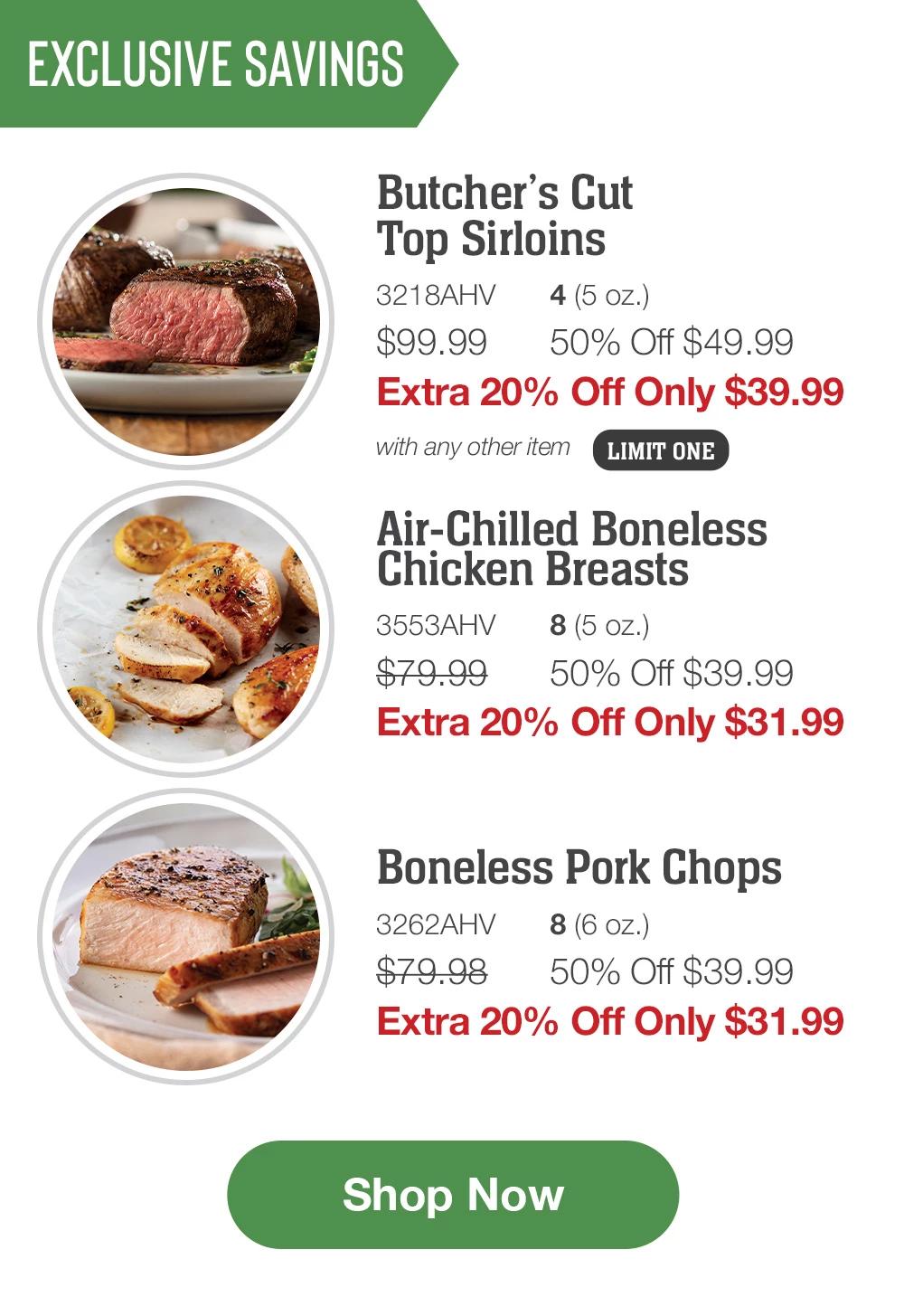 Exclusive Savings | Butcher's Cut Top Sirloins - 3218AHV  4 (5 oz.) $99.99  50% Off $49.99 Extra 20% Off Only $39.99 with any other item | Air-Chilled Boneless Chicken Breasts - 3553AHV 8 (5 oz.) $79.99  50% Off $39.99 Extra 20% Off Only $31.99 | Boneless Pork Chops - 3262AHV  8 (6 oz.) $79.98  50% Off $39.99 Extra 20% Off Only $31.99 || Shop Now