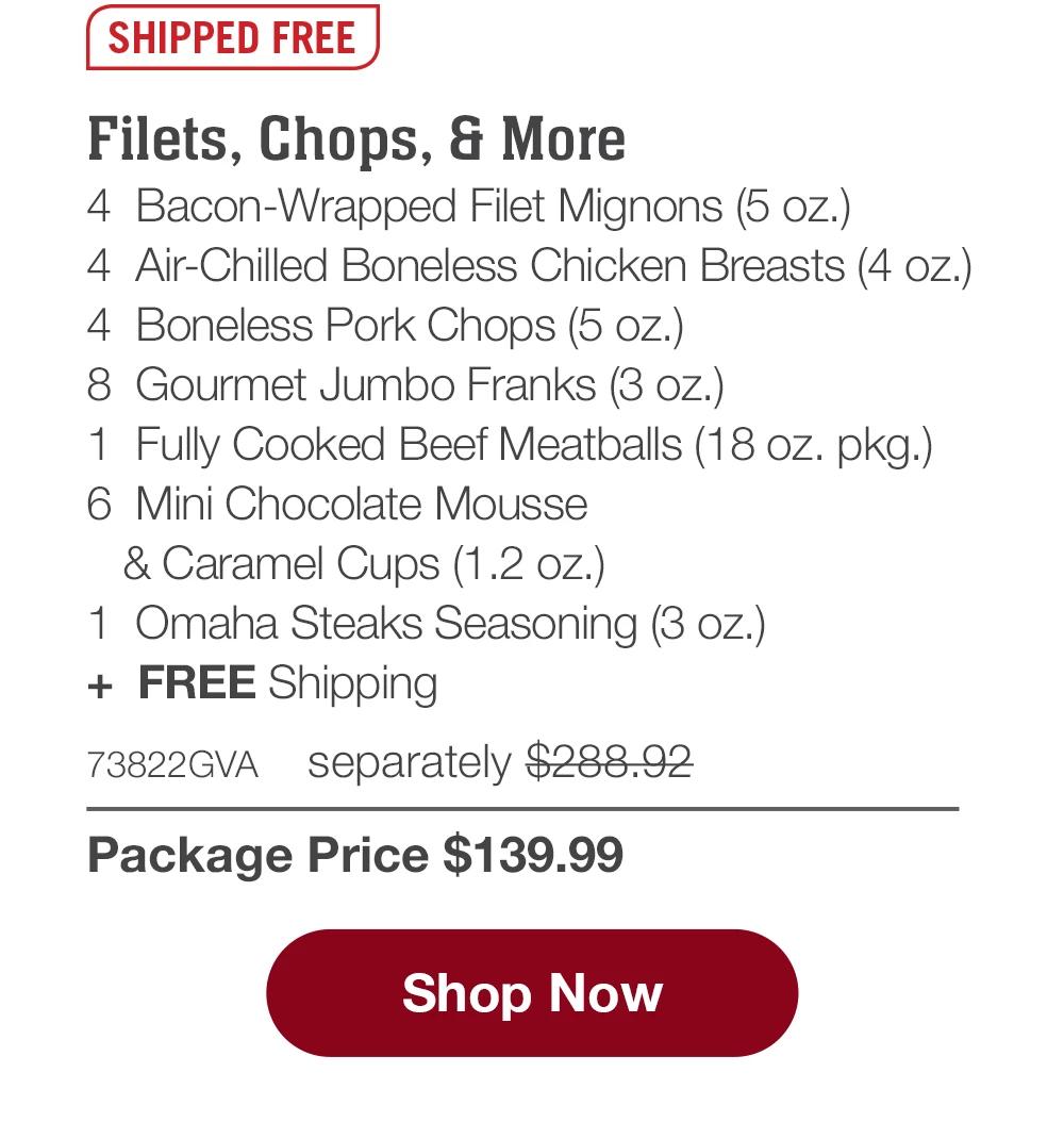 SHIPPED FREE | Filets, Chops, & More - 4 Bacon-Wrapped Filet Mignons (5 oz.) - 4 Air-Chilled Boneless Chicken Breasts (4 oz.) - 4 Boneless Pork Chops (5 oz.) - 8 Gourmet Jumbo Franks (3 oz.) - 1 Fully Cooked Beef Meatballs (18 oz. pkg.) - 6 Mini Chocolate Mousse & Caramel Cups (1.2 oz.) - 1 Omaha Steaks Seasoning (3 oz.) + FREE Shipping - 73822GVA separately $288.92 | Package Price $139.99 || Shop Now