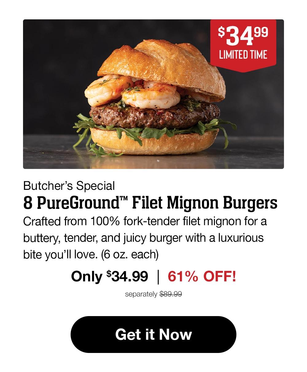 $34.99 LIMITED TIME Butcher's Special 8 PureGround™ Filet Mignon Burgers Crafted from 100% fork-tender filet mignon for a buttery, tender, and juicy burger with a luxurious bite you'll love. (6 oz. each) Only $34.99 | 61% OFF! separately $89.99 Get it Now