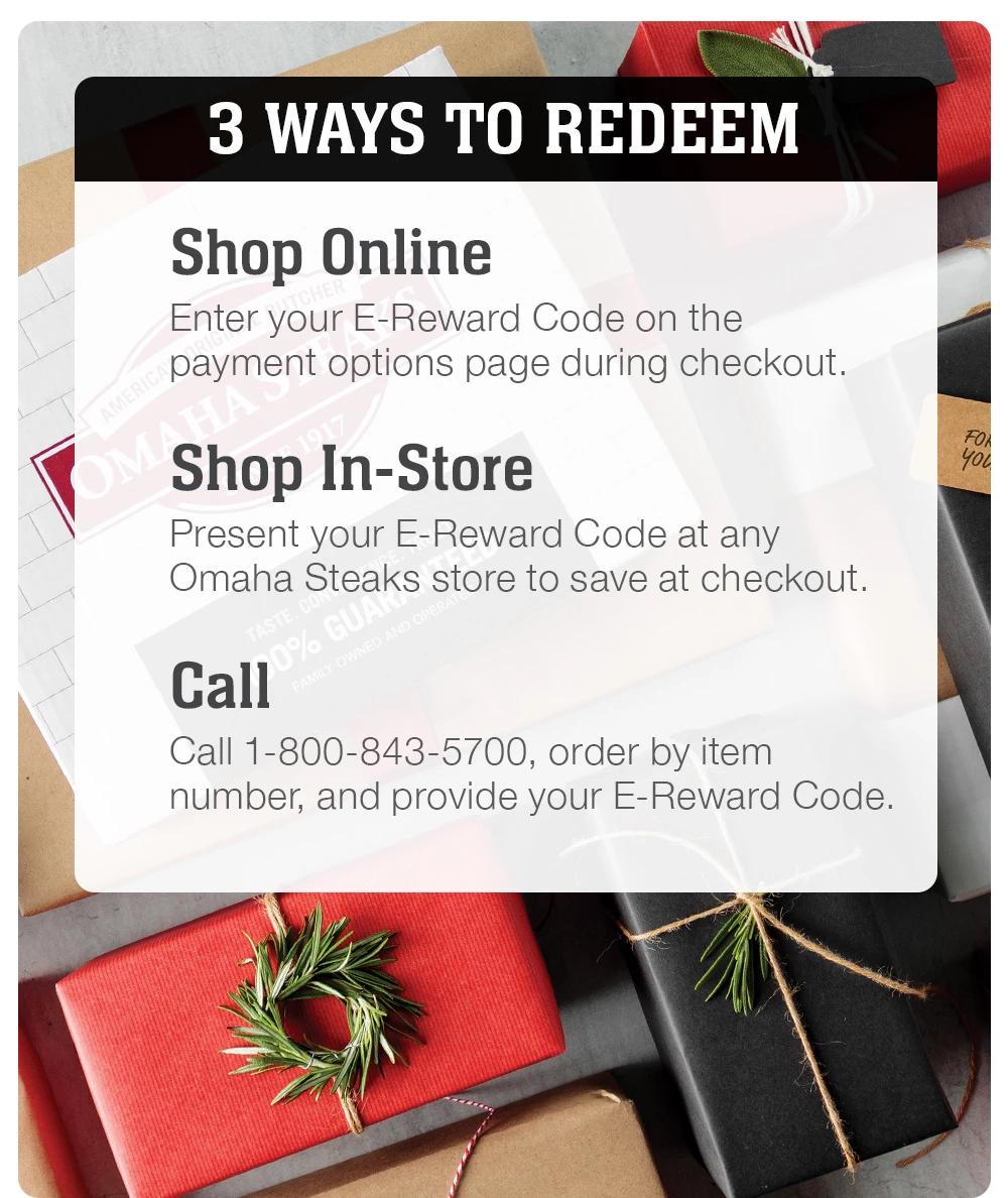 3 WAYS TO REDEEM | Shop Online - Enter your E-Reward Code on the payment options page during checkout. Shop In-Store - Present your E-Reward Code at any Omaha Steaks store to save at checkout. Call - Call 1-800-843-5700, order by item number, and provide your E-Reward Code.