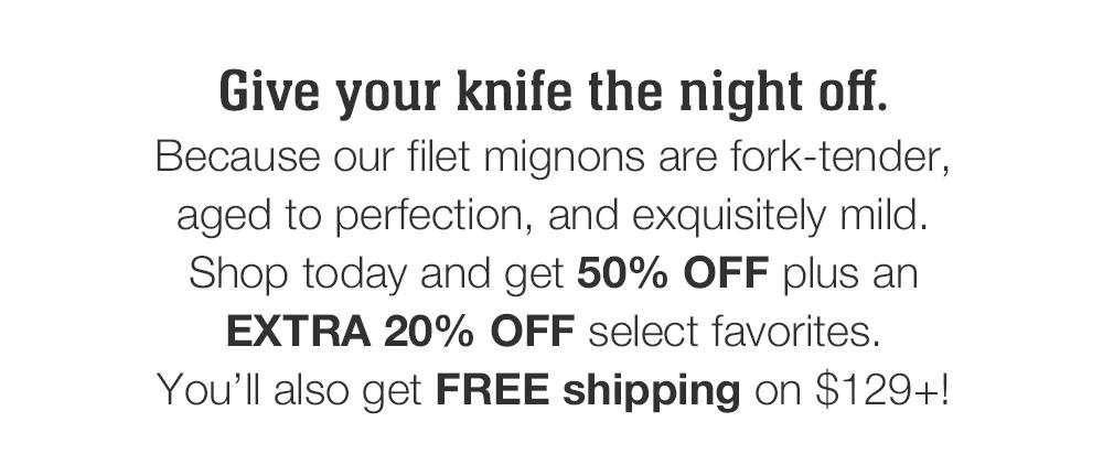 Give your knife the night off. Because our filet mignons are fork-tender, aged to perfection, and exquisitely mild. Shop today and get 50% OFF plus an EXTRA 20% OFF select favorites. You'll also get FREE shipping on $129+!