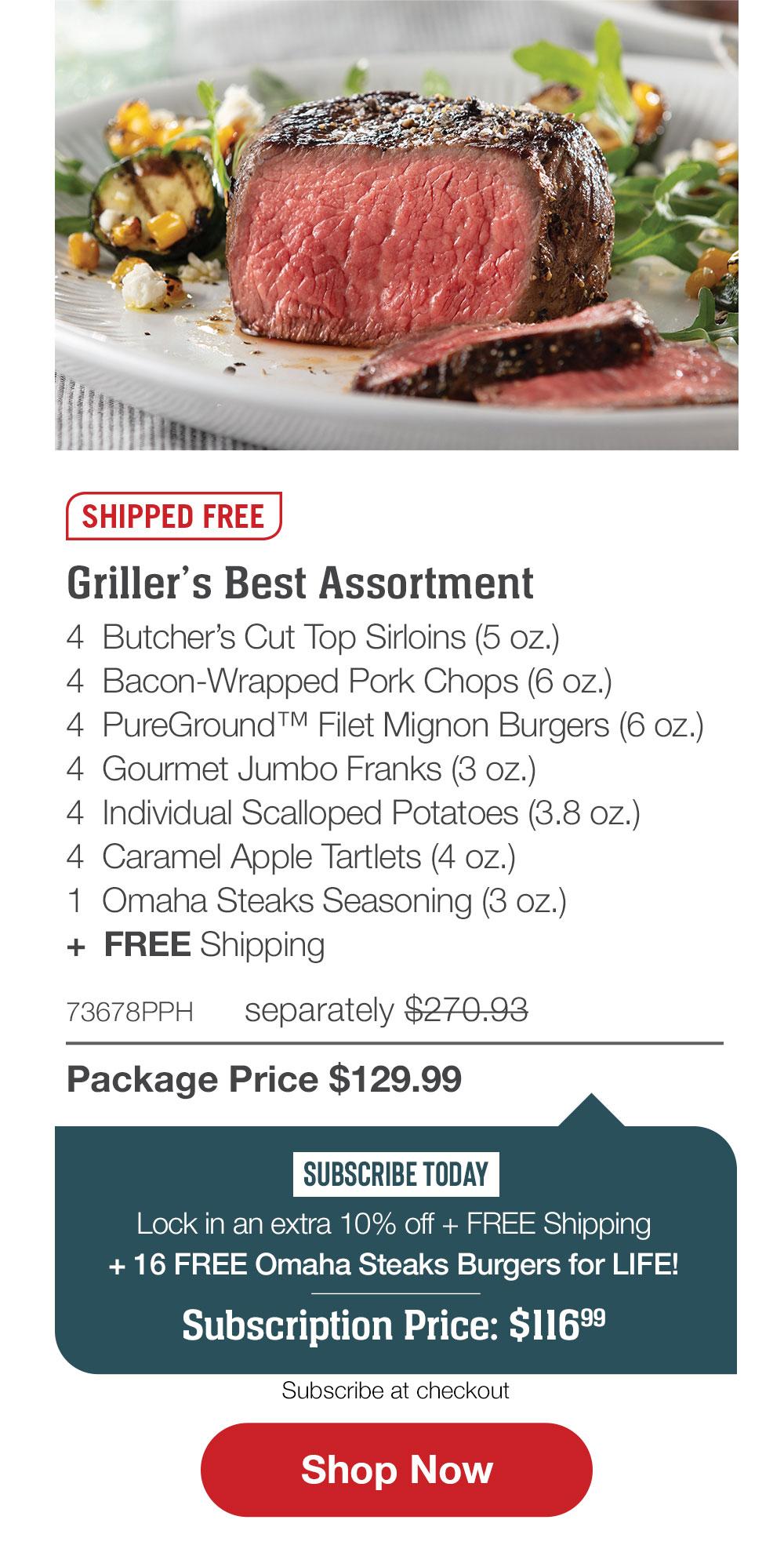SHIPPED FREE | Griller�s Best Assortment - 4 Butcher�s Cut Top Sirloins (5 oz.) - 4 Bacon-Wrapped Pork Chops (6 oz.) - 4 PureGround� Filet Mignon Burgers (6 oz.) - 4 Gourmet Jumbo Franks (3 oz.) - 4 Individual Scalloped Potatoes (3.8 oz.) - 4 Caramel Apple Tartlets (4 oz.) - 1 Omaha Steaks Seasoning (3 oz.)  +  FREE Shipping - 73678PPH separately $270.93 | Package Price $129.99 | SUBSCRIBE TODAY - Lock in an extra 10% off + FREE Shipping + 16 FREE Omaha Steaks Burgers for LIFE! Subscription Price: $116.99 || SHOP NOW