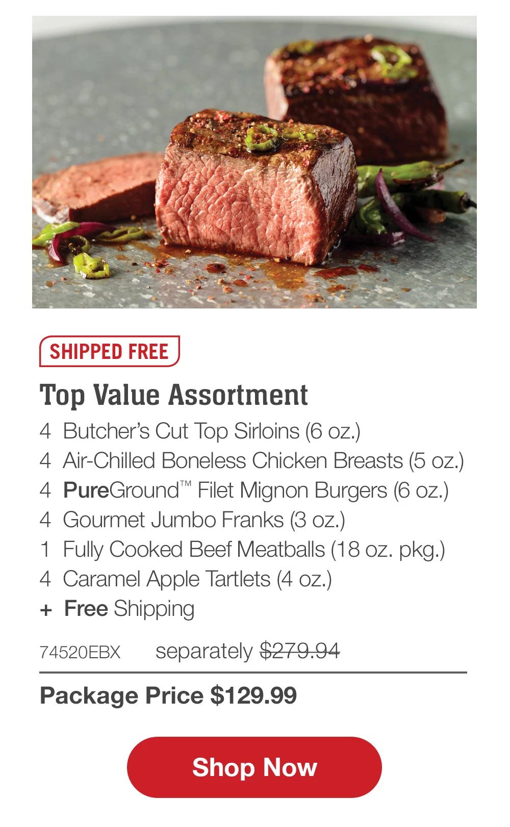 SHIPPED FREE | Top Value Assortment - 4 Butcher's Cut Top Sirloins (6 oz.) - 4 Air-Chilled Boneless Chicken Breasts (5 oz.) - 4 PureGround™ Filet Mignon Burgers (6 oz.) - 4 Gourmet Jumbo Franks (3 oz.) - 1 Fully Cooked Beef Meatballs (18 oz. pkg.) - 4 Caramel Apple Tartlets (4 oz.) - 74520EBX separately $279.94 | Package Price $129.99 || Shop Now