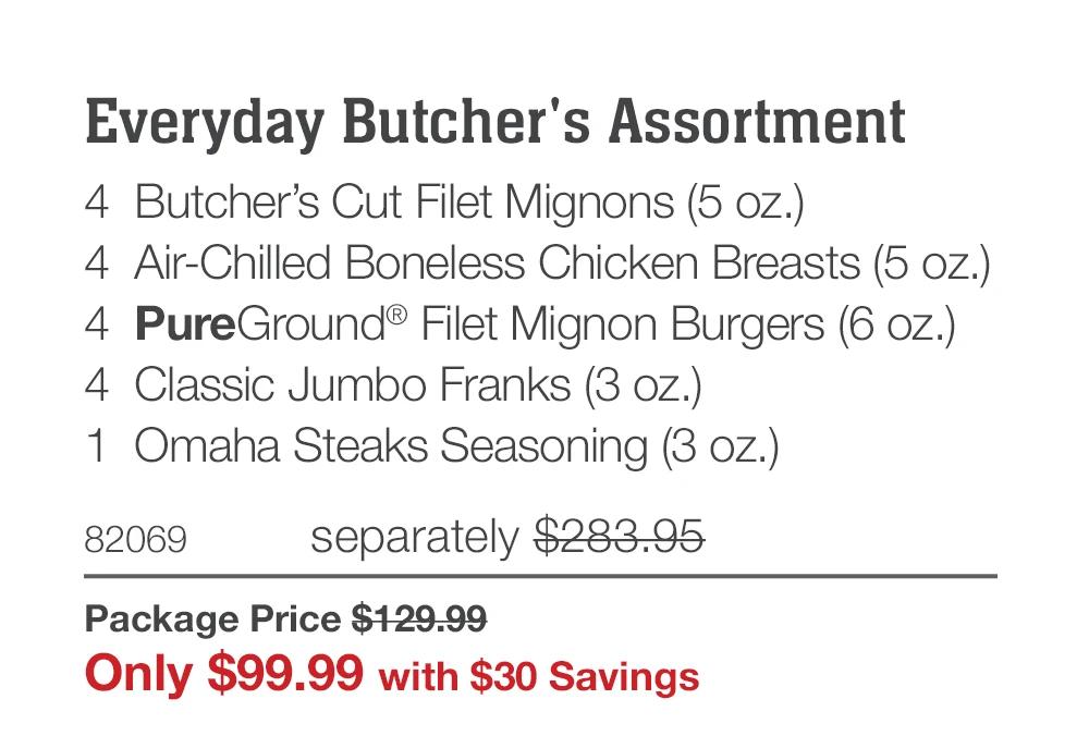 Everyday Butcher's Assortment 4 Butcher's Cut Filet Mignons (5 oz.) 4 Air-Chilled Boneless Chicken Breasts (5 oz.) 4 PureGround® Filet Mignon Burgers (6 oz.) 4 Classic Jumbo Franks (3 oz.) 1 Omaha Steaks Seasoning (3 oz.) 82069 separately $283.95 Package Price $129.99 Only $99.99 with $30 Savings 