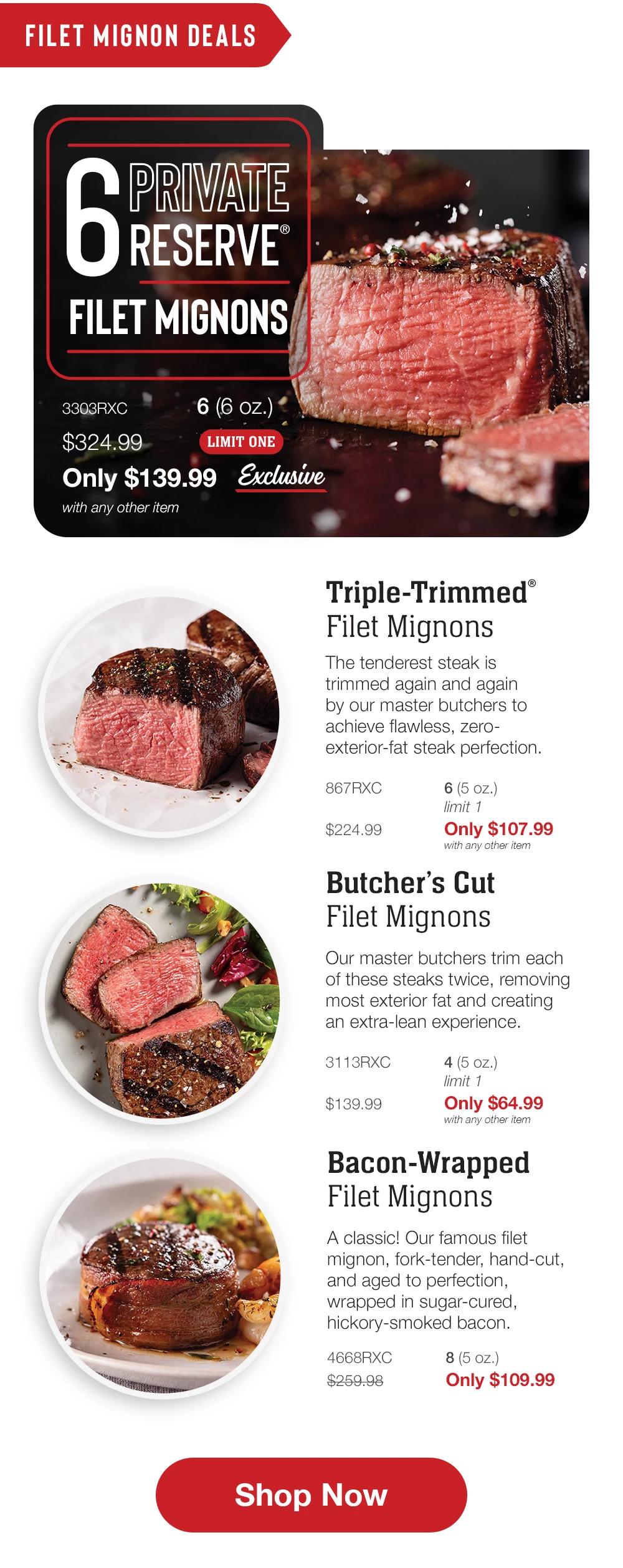 FILET MIGNON DEALS | 6 RESERVE FILET MIGNONS - 3303RXC $324.99 6 (6 oz.) LIMIT ONE Only $139.99 Exclusive with any other item | Triple-Trimmed® Filet Mignons - The tenderest steak is trimmed again and again by our master butchers to achieve flawless, zero-exterior-fat steak perfection. - 867RXC $224.99 6 (5 oz.) limit 1 Only $107.99 with any other item | Butcher's Cut Filet Mignons - Our master butchers trim each of these steaks twice, removing most exterior fat and creating an extra-lean experience. - 3113RXC $139.99 4 (5 oz.) limit 1 Only $64.99 with any other item | Bacon-Wrapped Filet Mignons - A classic! Our famous filet mignon, fork-tender, hand-cut, and aged to perfection, wrapped in sugar-cured, hickory-smoked bacon. - 4668RXC $239.98 8 (5 oz.) Only $109.99 || Shop Now