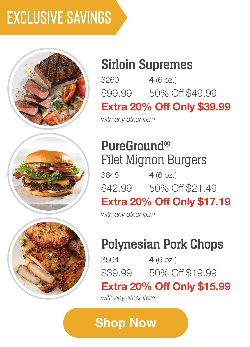 EXCLUSIVE SAVINGS  Sirloin Supremes_ 3260	4 (6 oz.) $99.99	50% Off $49.99_ Extra 20% Off Only $39.99 with any other item_  PureGround®   Filet Mignon Burgers_ 3645	4 (6 oz.) $42.99	50% Off $21.49_ Extra 20% Off Only $17.19 with any other item  Polynesian Pork Chops_ 3504	4 (6 oz.) $39.99	50% Off $19.99_ Extra 20% Off Only $15.99 with any other item  SHOP NOW 