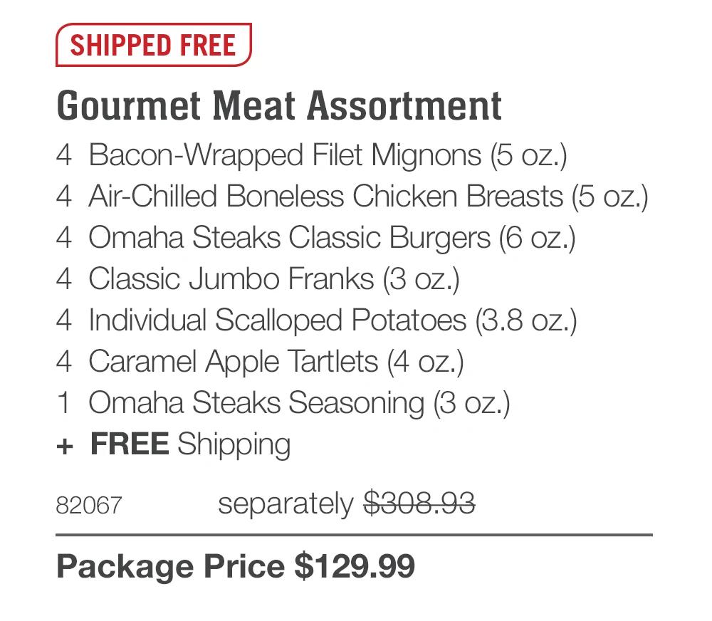 SHIPPED FREE Gourmet Meat Assortment 4 Bacon-Wrapped Filet Mignons (5 oz.) 4 Air-Chilled Boneless Chicken Breasts (5 oz.) 4 Omaha Steaks Classic Burgers (6 oz.) 4 Classic Jumbo Franks (3 oz.) 4 Individual Scalloped Potatoes (3.8 oz.) 4 Caramel Apple Tartlets (4 oz.) 1 Omaha Steaks Seasoning (3 oz.) + FREE Shipping 82067 separately $308.93 Package Price $129.99 