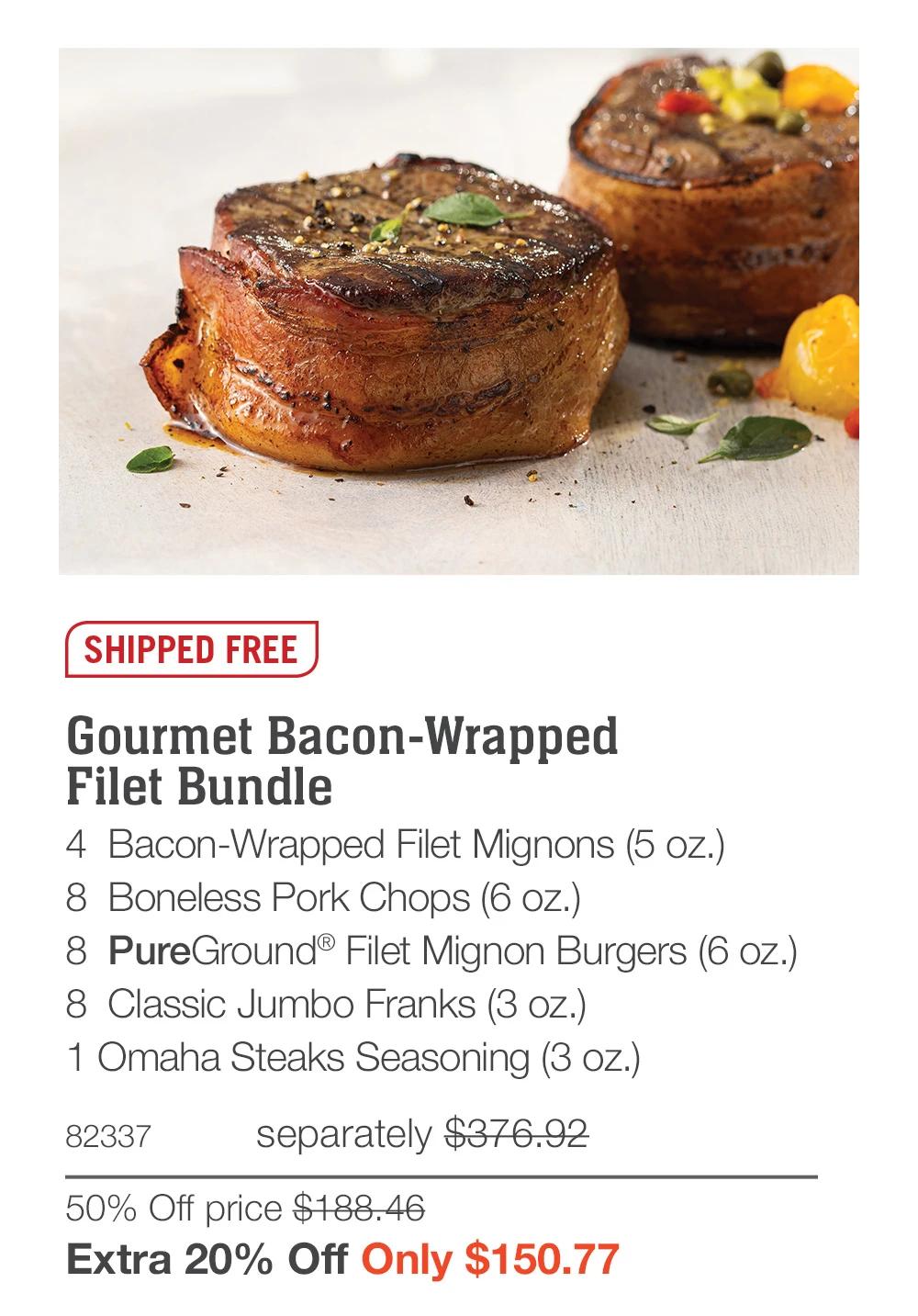 SHIPPED FREE

Gourmet Bacon-Wrapped 
Filet Bundle_
4  Bacon-Wrapped Filet Mignons (5 oz.)
8  Boneless Pork Chops (6 oz.)
8  PureGround® Filet Mignon Burgers (6 oz.)
8  Classic Jumbo Franks (3 oz.)
1 Omaha Steaks Seasoning (3 oz.)
82337	separately $376.92
50% Off price $188.46_
Extra 20% Off Only $150.77
