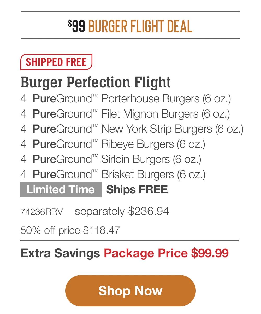 $99 BURGER FLIGHT DEAL | SHIPPED FREE | Burger Perfection Flight - 4 PureGround™ Filet Mignon Burgers (6 oz.) - 4 PureGround™ Porterhouse Burgers (6 oz.) - 4 PureGround™ New York Strip Burgers (6 oz.) - 4 PureGround™ Ribeye Burgers (6 oz.) - 4 PureGround™ Sirloin Burgers (6 oz.) - 4 PureGround™ Brisket Burgers (6 oz.) Limited Time - Ships FREE - 74236RRV separately $236.94 | 50% off price $118.47 | Extra Savings Package Price $99.99 || Shop Now