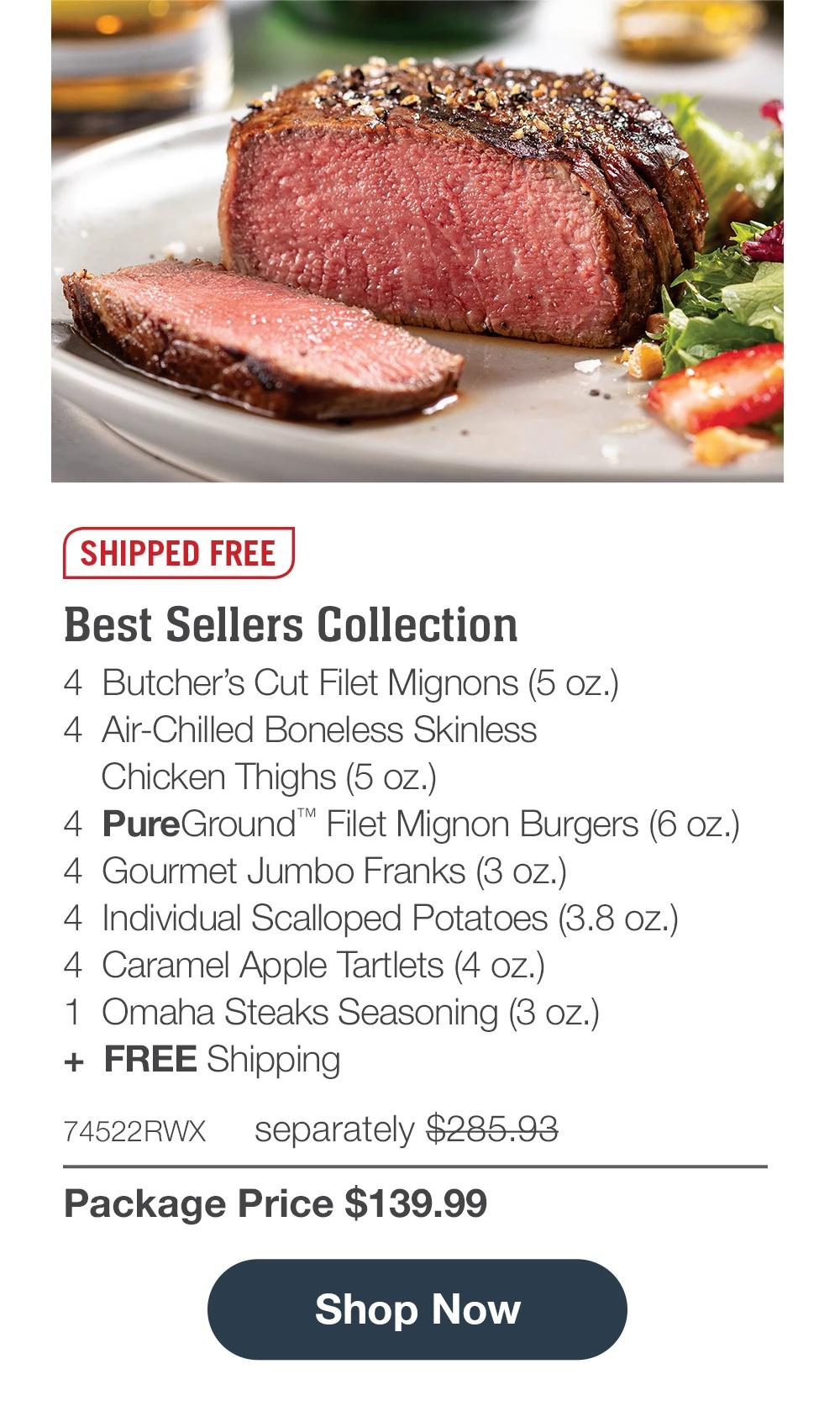 Shipped Free | Best Sellers Collection - 4  Butcher's Cut Filet Mignons (5 oz.) - 4  Air-Chilled Boneless Skinless Chicken Thighs (5 oz.) - 4  PureGround™ Filet Mignon Burgers (6 oz.) - 4  Gourmet Jumbo Franks (3 oz.) - 4  Individual Scalloped Potatoes (3.8 oz.) - 4  Caramel Apple Tartlets (4 oz.) - 1  Omaha Steaks Seasoning (3 oz.)  +  FREE Shipping - 74522RWX separately $285.93 | Package Price $139.99 || Shop Now