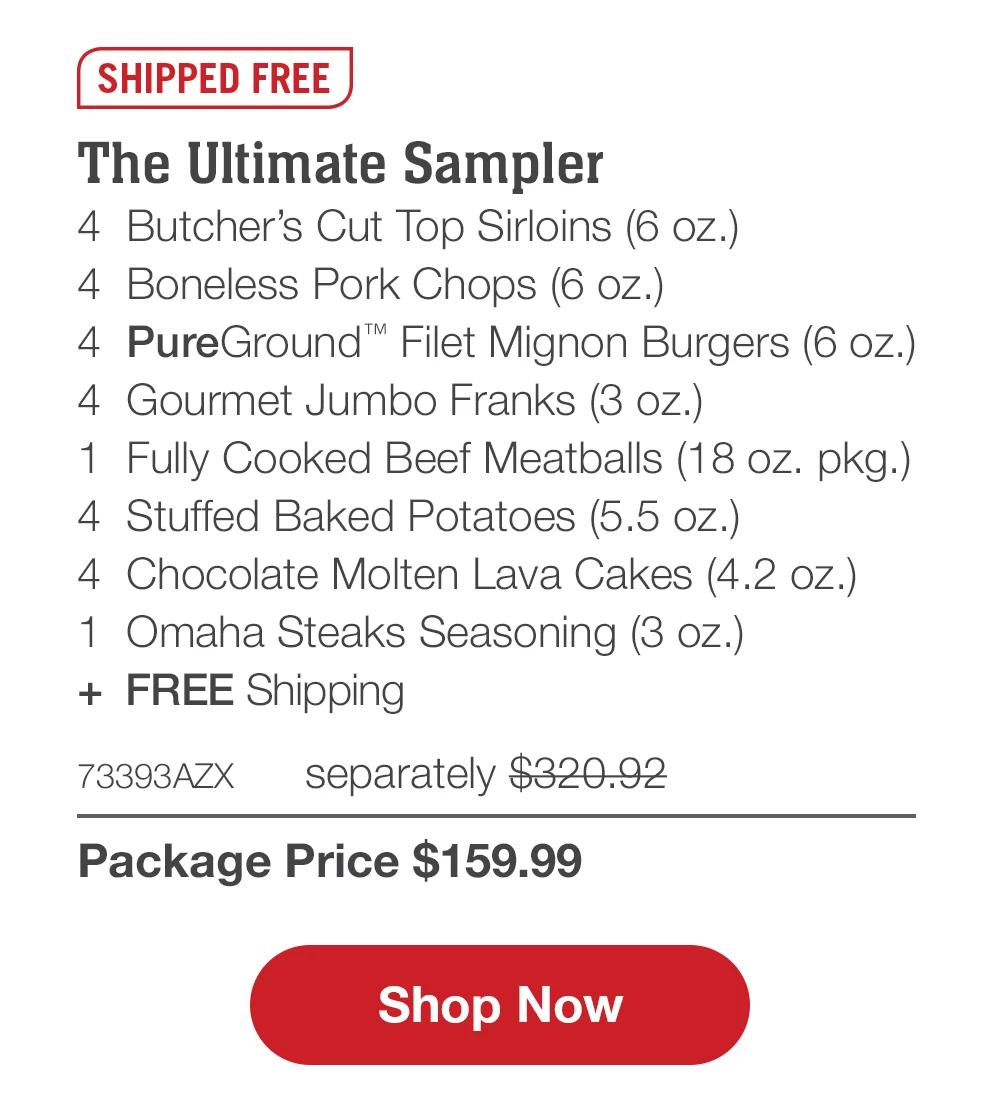 SHIPPED FREE | The Ultimate Sampler - 4 Butcher's Cut Top Sirloins (6 oz.) - 4 Boneless Pork Chops (6 oz.) - 4 PureGround™ Filet Mignon Burgers (6 oz.) - 4 Gourmet Jumbo Franks (3 oz.) - 1 Fully Cooked Beef Meatballs (18 oz. pkg.) - 4 Stuffed Baked Potatoes (5.5 oz.) - 4 Chocolate Molten Lava Cakes (4.2 oz.) - 1 Omaha Steaks Seasoning (3 oz.) + FREE Shipping - 73393AZX separately $320.92 | Package Price $159.99 || Shop Now