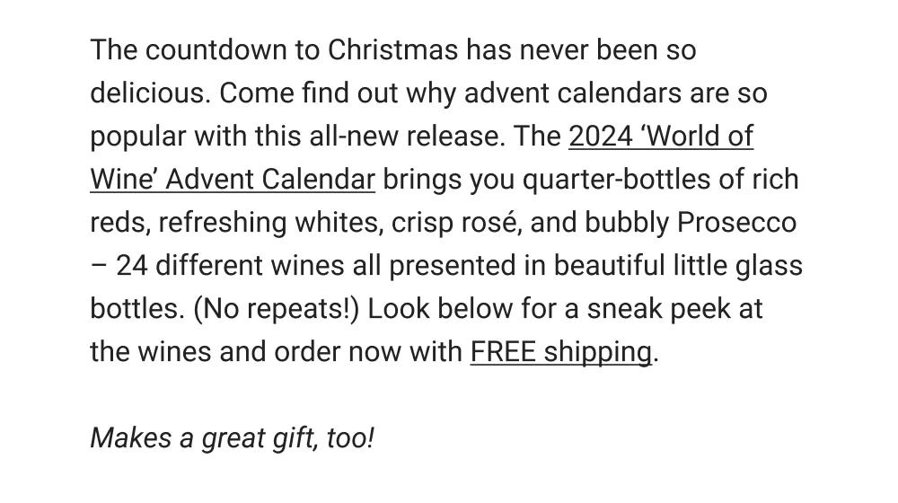 The countdown to Christmas has never been so delicious. Come find out why advent calendars are so popular with this all-new release. The 2024 World of Wine' Advent Calendar brings you quarter-bottles of rich reds, refreshing whites, crisp rosé, and bubbly Prosecco- 24 different wines all presented in beautiful little glass bottles. (No repeats!) Look below for a sneak peek at the wines and order now with FREE shipping.