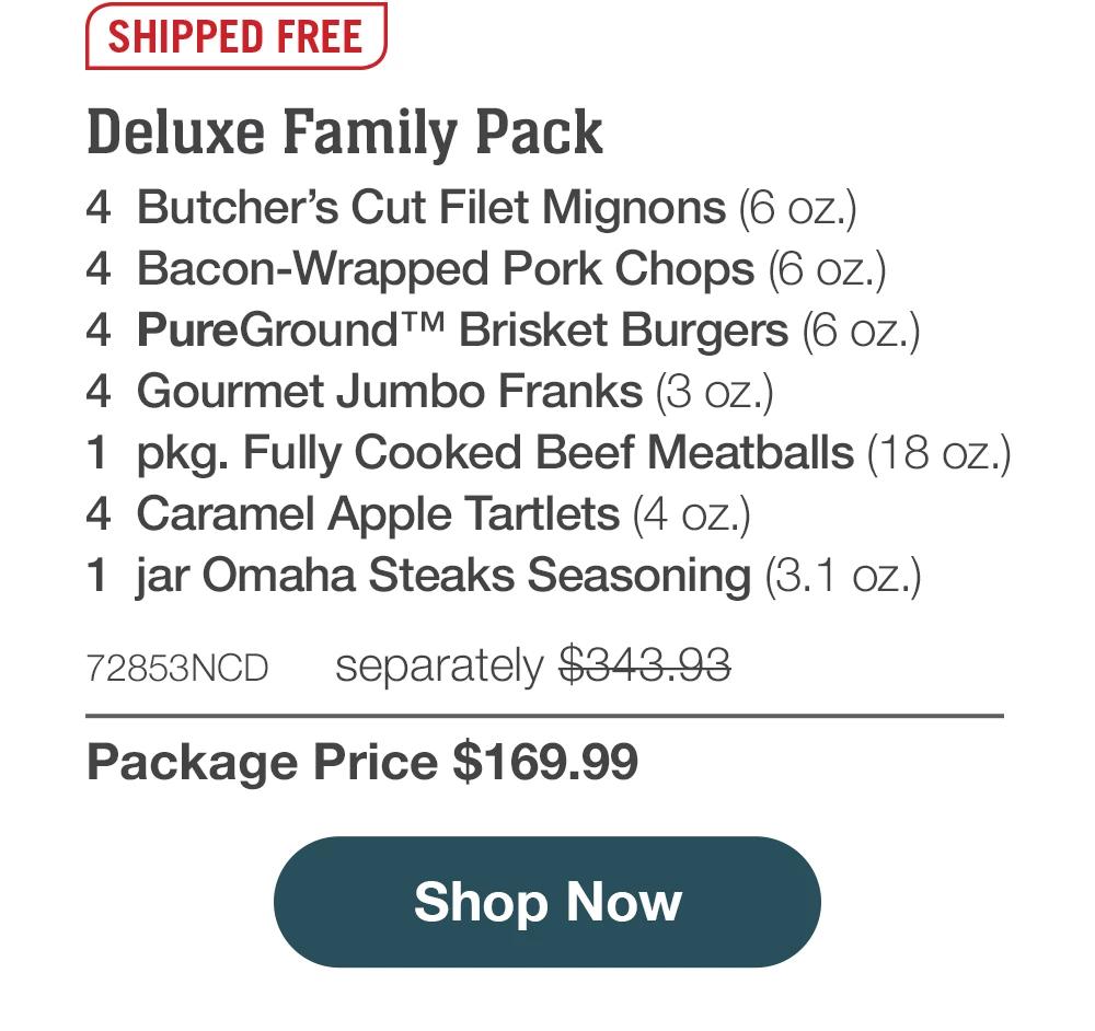 SHIPPED FREE | Deluxe Family Pack - 4 Butcher's Cut Filet Mignons (6 oz.) - 4 Bacon-Wrapped Pork Chops (6 oz.) - 4 PureGround™ Brisket Burgers (6 oz.) - 4 Gourmet Jumbo Franks (3 oz.) - 1 pkg. Fully Cooked Beef Meatballs (18 oz.) - 4 Caramel Apple Tartlets (4 oz.) - 1 jar Omaha Steaks Seasoning (3.1 oz.) - 72853NCD separately $343.93 | Package Price $169.99 || Shop Now