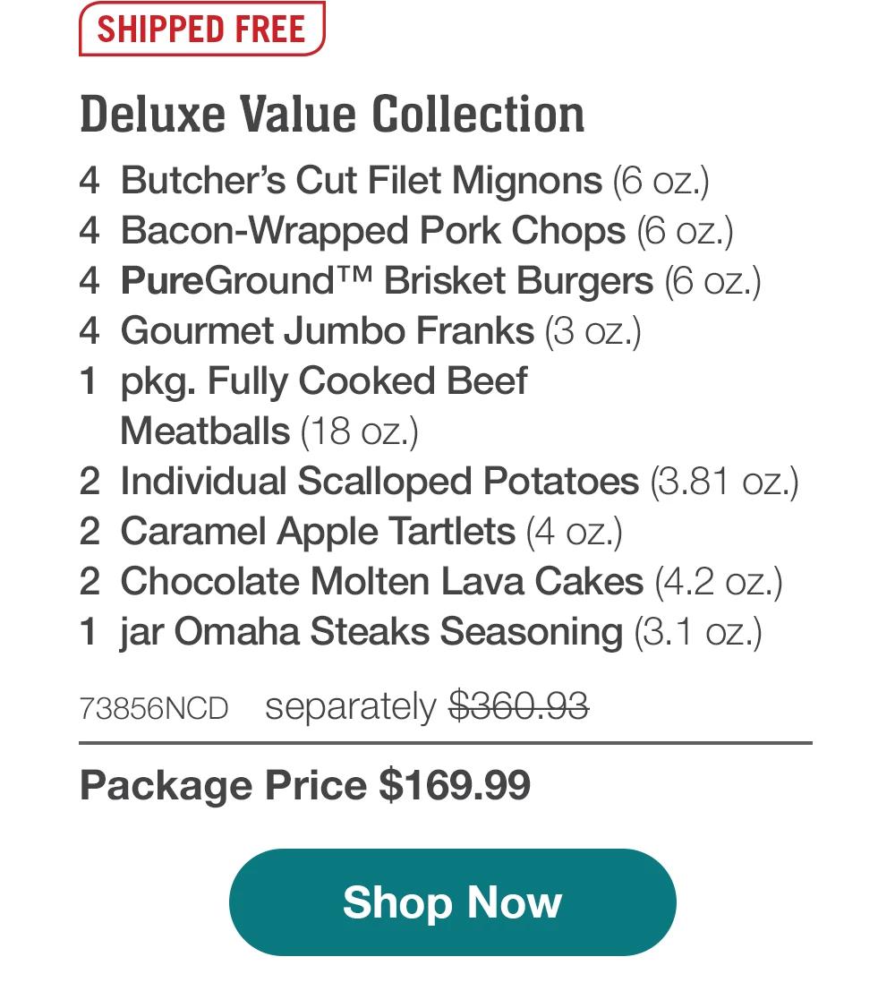 SHIPPED FREE | Deluxe Value Collection - 4 Butcher's Cut Filet Mignons (6 oz.) - 4 Bacon-Wrapped Pork Chops (6 oz.) - 4 PureGround™ Brisket Burgers (6 oz.) - 4 Gourmet Jumbo Franks (3 oz.) - 1 pkg. Fully Cooked Beef Meatballs (18 oz.) - 2 Individual Scalloped Potatoes (3.81 oz.) - 2 Caramel Apple Tartlets (4 oz.) - 2 Chocolate Molten Lava Cakes (4.2 oz.) - 1 jar Omaha Steaks Seasoning (3.1 oz.) - 73856NCD separately $360.93 | Package Price $169.99 || Shop Now