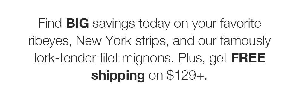 Find BIG savings today on your favorite ribeyes, New York strips, and our famously fork-tender filet mignons. Plus, get FREE shipping on $129+.