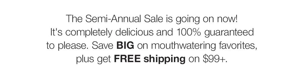 The Semi-Annual Sale is going on now! _It's completely delicious and 100% guaranteed _to please. Save BIG on mouthwatering favorites, plus get FREE shipping on $99+. 