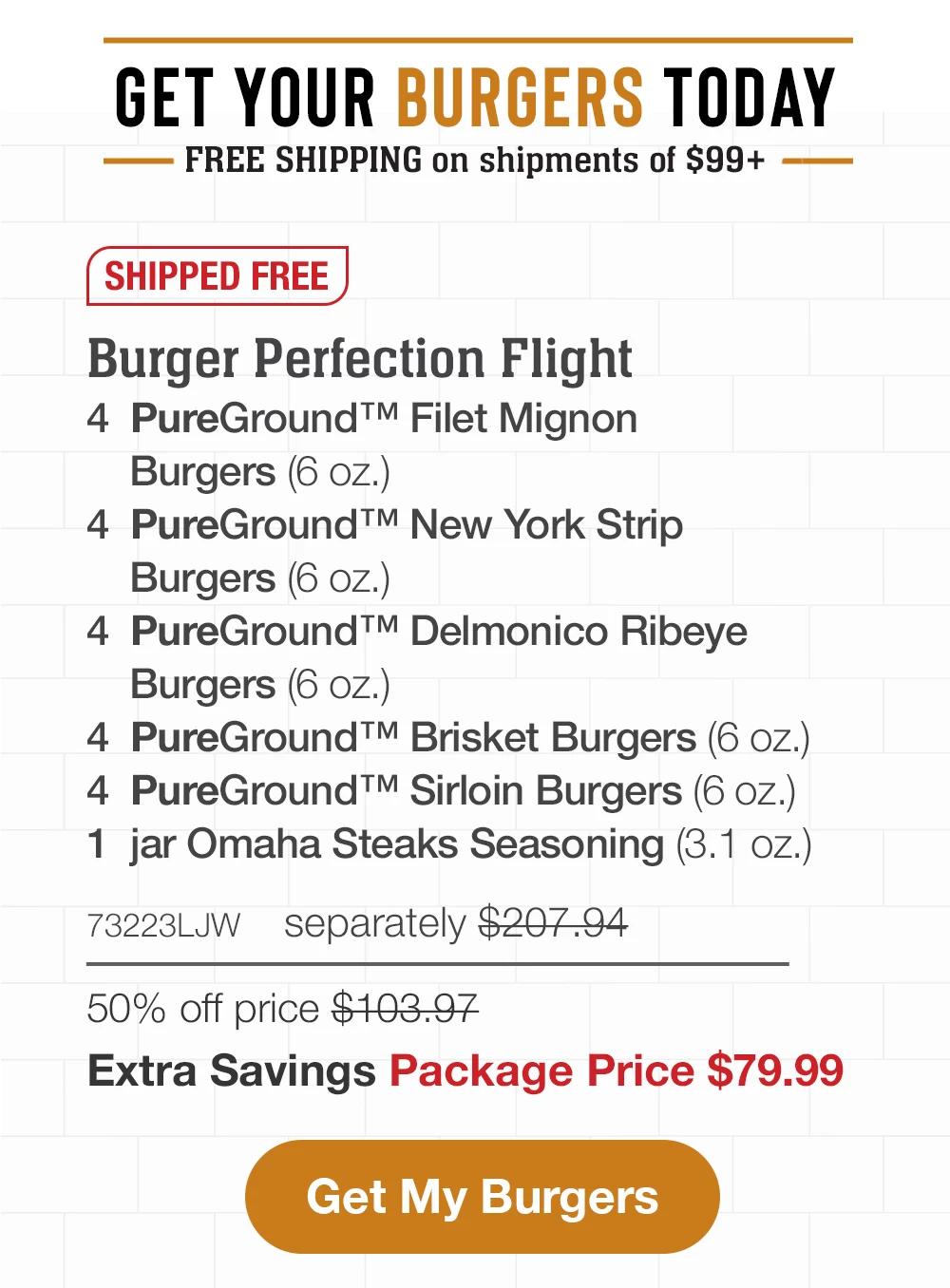 GET YOUR BURGERS TODAY | FREE SHIPPING on shipments of $99+ | SHIPPED FREE | Burger Perfection Flight - 4 PureGround™ Filet Mignon Burgers (6 oz.) - 4 PureGround™ New York Strip Burgers (6 oz.) - 4 PureGround™ Delmonico Ribeye Burgers (6 oz.) - 4 PureGround™ Brisket Burgers (6 oz.) - 4 PureGround™ Sirloin Burgers (6 oz.) - 1 jar Omaha Steaks Seasoning (3.1 oz.) - 73223LJW separately $207.94 | 50% off price $103.97 | Extra Savings Package Price $79.99 || Get My Burgers