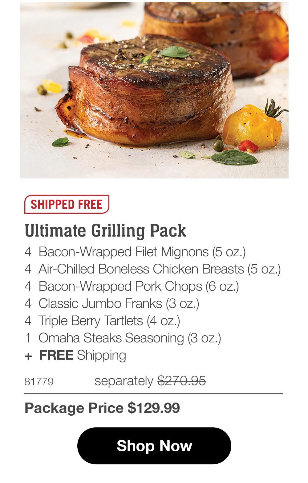 SHIPPED FREE Ultimate Grilling Pack 4 Bacon-Wrapped Filet Mignons (5 oz.) 4 Air-Chilled Boneless Chicken Breasts (4 oz.) 4 Bacon-Wrapped Pork Chops (6 oz.) 4 Classic Jumbo Franks (3 oz.) 4 Triple Berry Tartlets (4 oz.) 1 Omaha Steaks Seasoning (3 oz.) + FREE Shipping 81239 separately $293.94 Package Price $129.99 Shop Now 