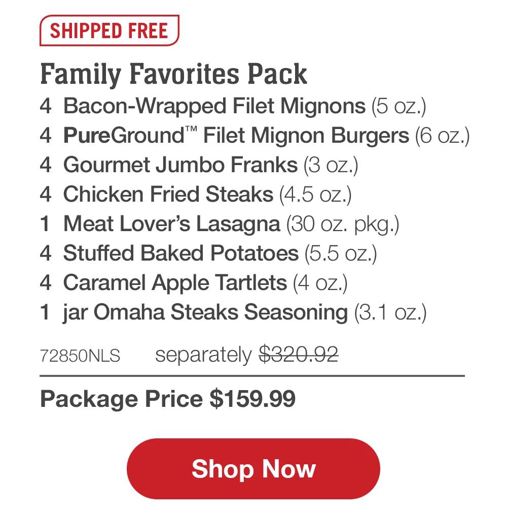 SHIPPED FREE | Family Favorites Pack - 4 Bacon-Wrapped Filet Mignons (5 oz.) - 4 PureGround™' Filet Mignon Burgers (6 oz.) - 4 Gourmet Jumbo Franks (3 oz.) - 4 Chicken Fried Steaks (4.5 oz.) - 1 Meat Lover's Lasagna (30 oz. pkg.) - 4 Stuffed Baked Potatoes (5.5 oz.) - 4 Caramel Apple Tartlets (4 oz.) - 1 jar Omaha Steaks Seasoning (3.1 oz.) - 72850NLS separately $320.92 | Package Price $159.99 || Shop Now
