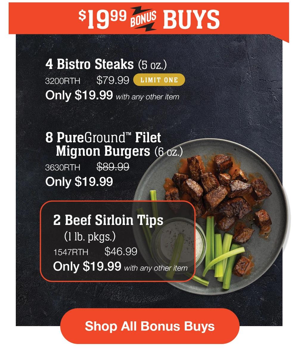 $19.99 BONUS BUYS - 4 Bistro Steaks (5 oz.) - 3200RTH $79.99 LIMIT ONE Only $19.99 with any other item | 8 PureGround™ Filet Mignon Burgers (6 oz.) - 3630RTH $89.99 Only $19.99 | 2 Beef Sirloin Tips (1 lb. pkgs.) - 1547RTH $46.99 Only $19.99 with any other item || Shop All Bonus Buys