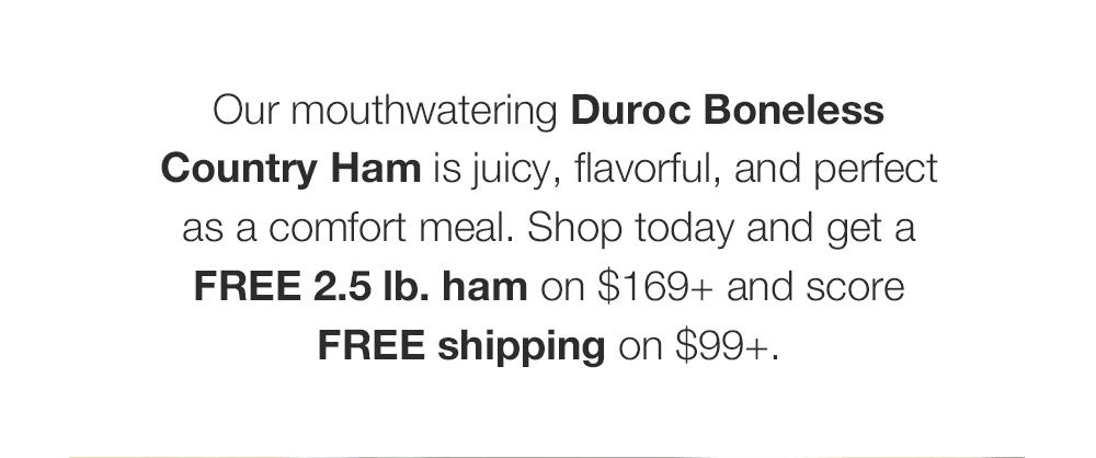 Our mouthwatering Duroc Boneless Country Ham is juicy, flavorful, and perfect as a comfort meal. Shop today and get a FREE 2.5 lb. ham on $169+ and score FREE shipping on $99+. 