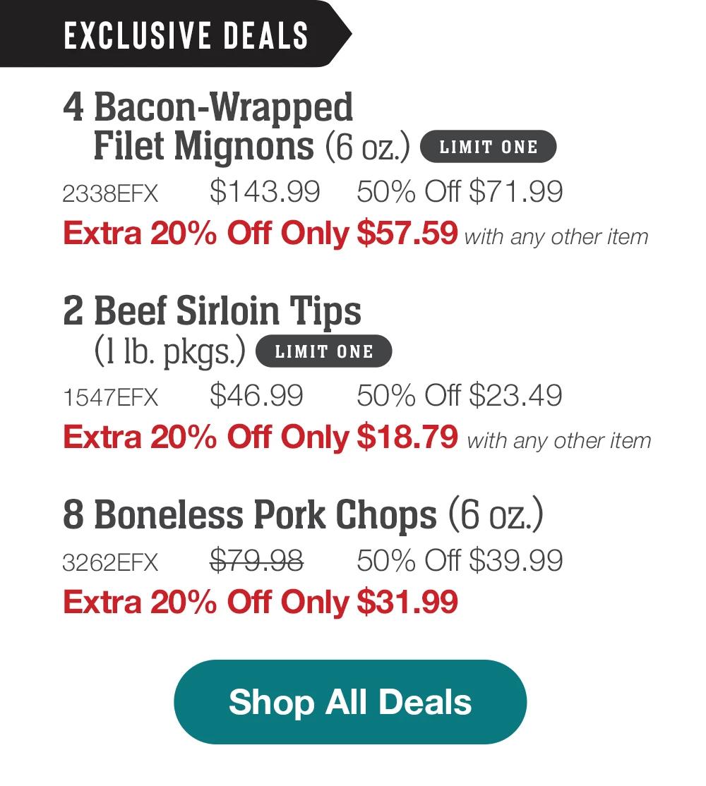 EXCLUSIVE DEALS | 4 Bacon-Wrapped - Filet Mignons (6 oz.) LIMIT ONE - 2338EFX $143.99 50% Off $71.99 | Extra 20% Off Only $57.59 with any other item| 2 pkgs. Beef Sirloin Tips (1 Ib. pkgs.) LIMIT ONE- 1547EFX $46.99 50% Off $23.49 - Extra 20% Off Only $18.79 with any other item - 8 Boneless Pork Chops (6 oz.) - 3262EFX- $79.98 -50% Off $39.99 - Extra 20% Off Only $31.99 || Shop All Deals