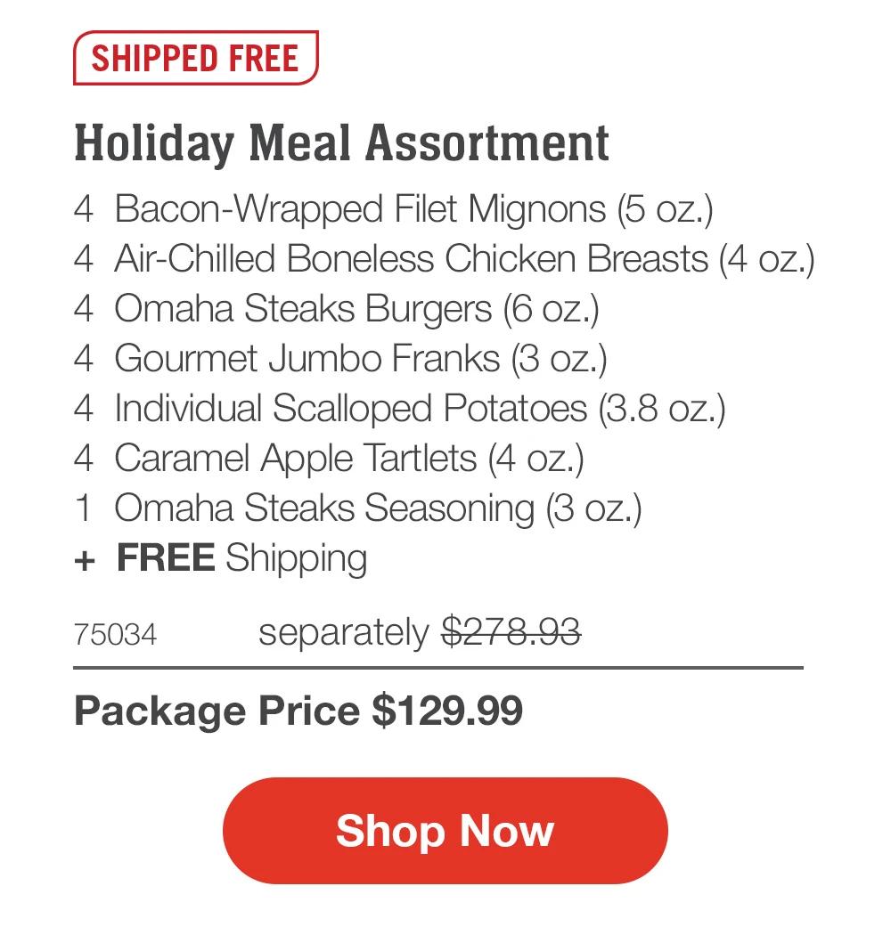 SHIPPED FREE  Holiday Meal Assortment_ 4  Bacon-Wrapped Filet Mignons (5 oz.) 4  Air-Chilled Boneless Chicken Breasts (4 oz.) 4  Omaha Steaks Burgers (6 oz.) 4  Gourmet Jumbo Franks (3 oz.) 4  Individual Scalloped Potatoes (3.8 oz.) 4  Caramel Apple Tartlets (4 oz.) 1  Omaha Steaks Seasoning (3 oz.) +  FREE Shipping 75034	separately $278.93_ Package Price $129.99  SHOP NOW 