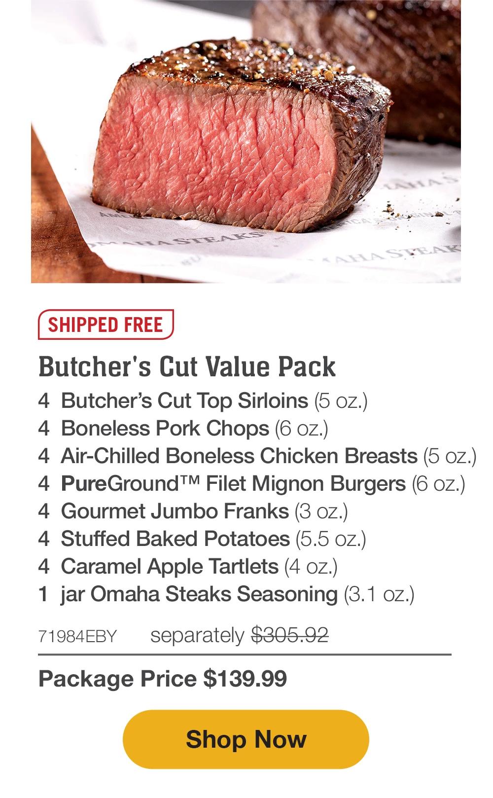 SHIPPED FREE | Butcher's Cut Value Pack - 4 Butcher's Cut Top Sirloins (5 oz.) - 4 Boneless Pork Chops (6 oz.) - 4 Air-Chilled Boneless Chicken Breasts (5 oz.) - 4 PureGround™M Filet Mignon Burgers (6 oz.) - 4 Gourmet Jumbo Franks (3 oz.) - 4 Stuffed Baked Potatoes (5.5 oZ.) - 4 Caramel Apple Tartlets (4 oz.) - 1 jar Omaha Steaks Seasoning (3.1 oz.) - 71984EBY separately $305.92 | Package Price $139.99 || Shop Now