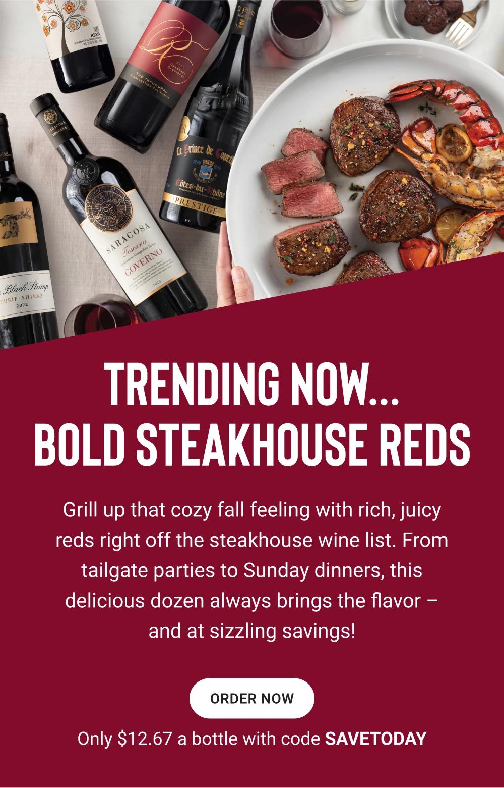 TRENDING NOW… BOLD STEAKHOUSE REDS | Grill up that cozy fall feeling with rich, juicy reds right off the steakhouse wine list. From tailgate parties to Sunday dinners, this delicious dozen always brings the flavor – and at sizzling savings! || ORDER NOW || Only $12.67 a bottle with code SAVETODAY