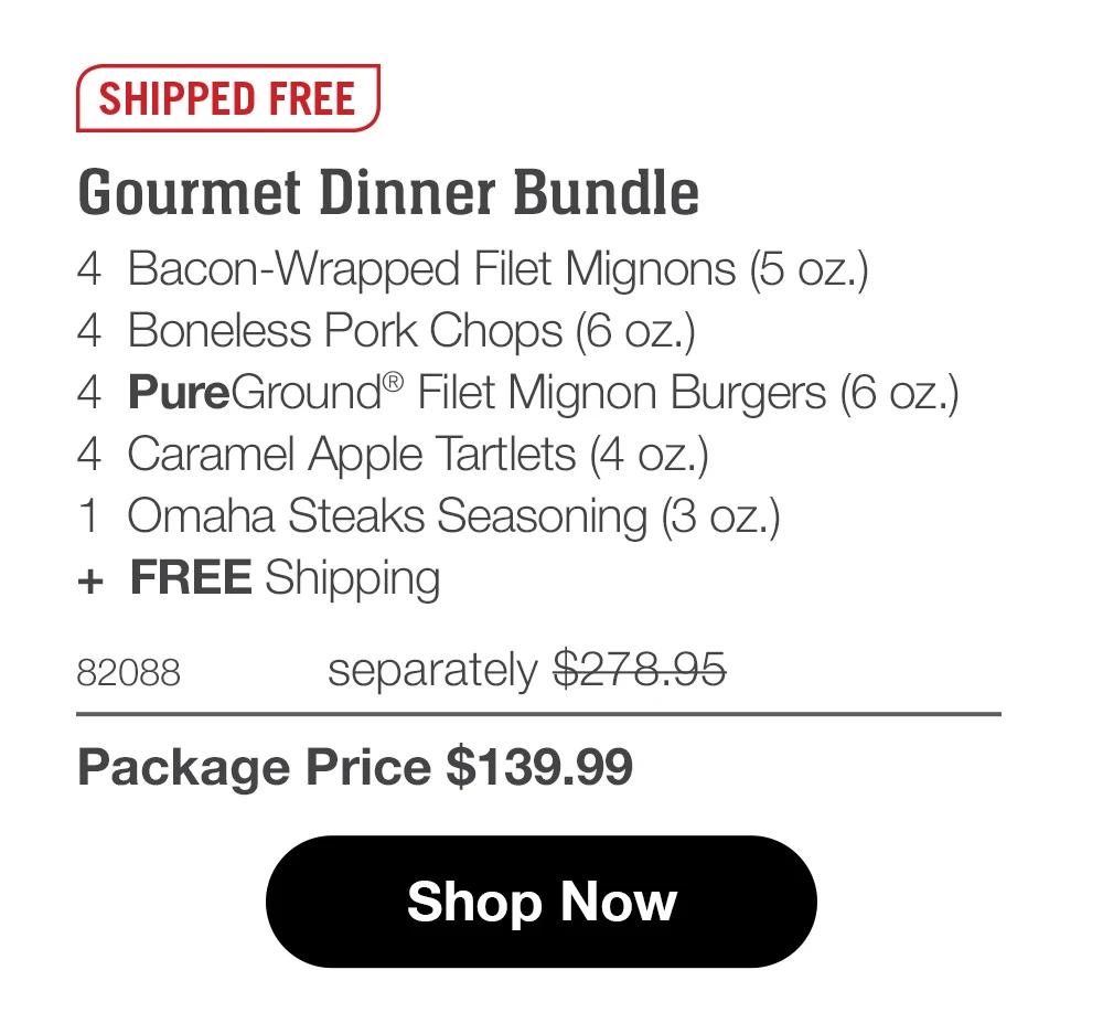 SHIPPED FREE  Gourmet Dinner Bundle 4  Bacon-Wrapped Filet Mignons (5 oz.) 4  Boneless Pork Chops (6 oz.) 4  PureGround® Filet Mignon Burgers (6 oz.) 4  Caramel Apple Tartlets (4 oz.) 1  Omaha Steaks Seasoning (3 oz.) +  FREE Shipping 82088	  separately $278.95_ Package Price $139.99  Shop Now 