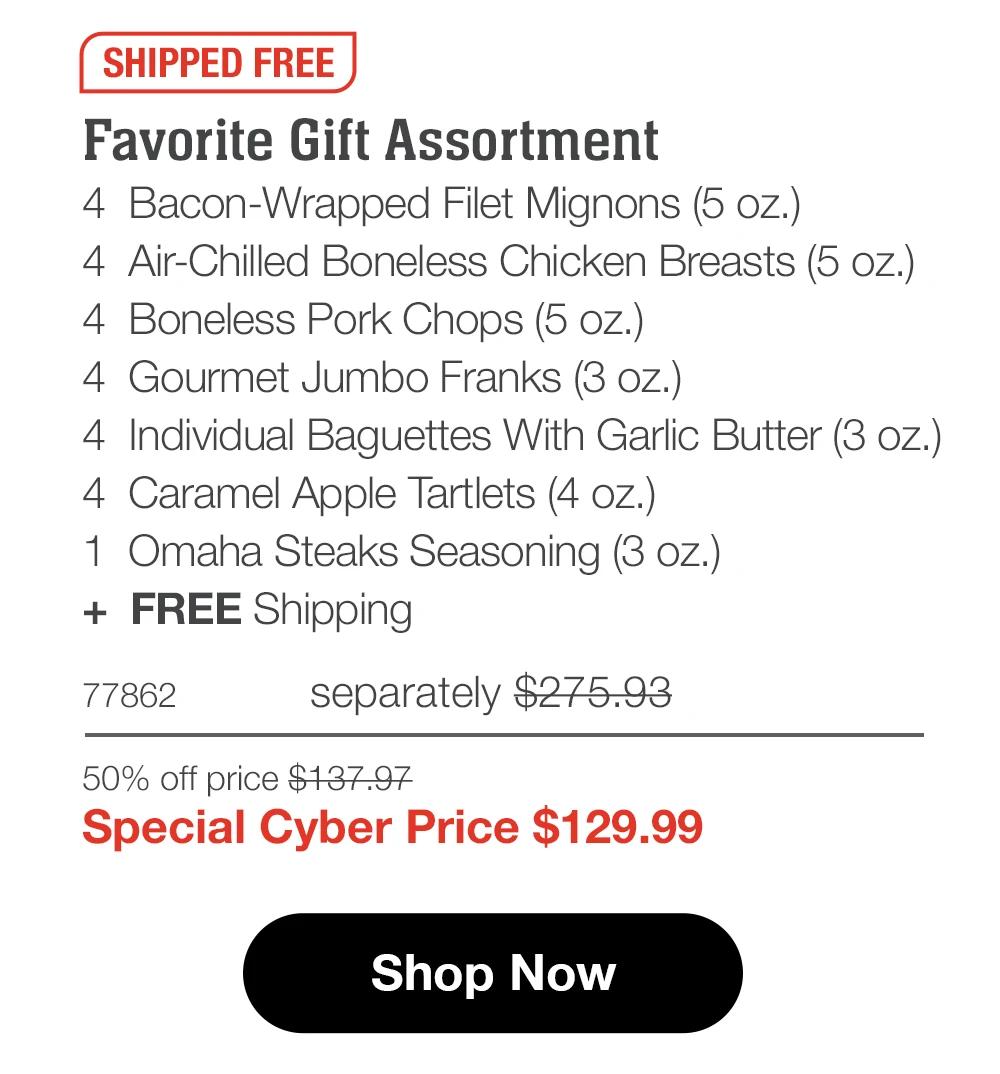 SHIPPED FREE Favorite Gift Assortment 4 Bacon-Wrapped Filet Mignons (5 oz.) 4 Air-Chilled Boneless Chicken Breasts (5 oz.) 4 Boneless Pork Chops (5 oz.) 4 Gourmet Jumbo Franks (3 oz.) 4 Individual Baguettes With Garlic Butter (3 oz.)| 4 Caramel Apple Tartlets (4 oz.) 1 Omaha Steaks Seasoning (3 oz.) + FREE Shipping 77862 separately $275.93 50% off price $137.97 Special Cyber Price $129.99 Shop Now 