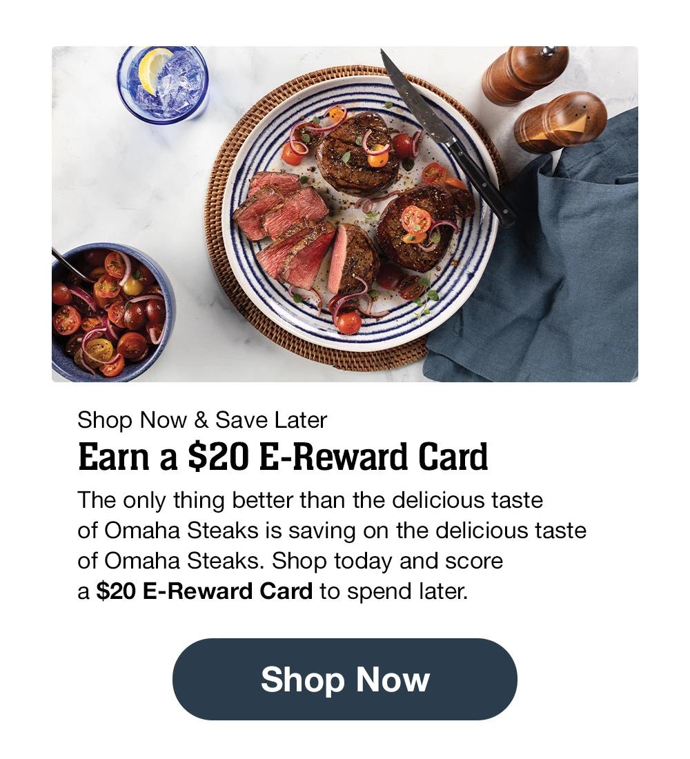 Shop Now & Save Later | Earn a $20 E-Reward Card | The only thing better than the delicious taste of Omaha Steaks is saving on the delicious taste of Omaha Steaks. Shop today and score a $20 E-Reward Card to spend later.