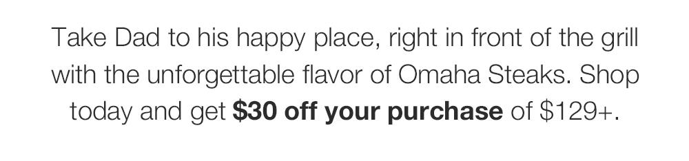 Take Dad to his happy place, right in front of the grill with the unforgettable flavor of Omaha Steaks. Shop today and get $30 off your purchase plus FREE shipping on $159+.