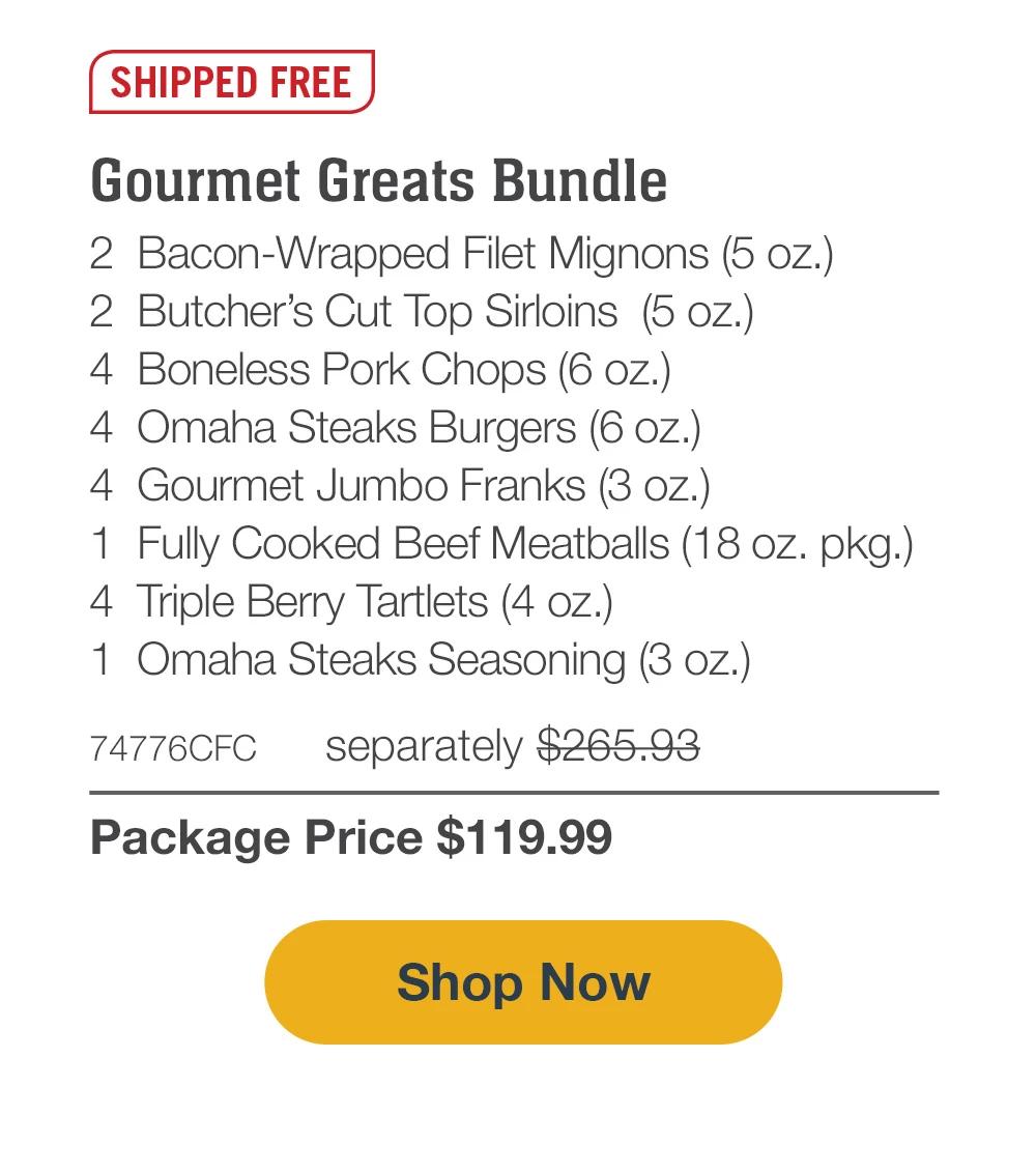 SHIPPED FREE | Gourmet Greats Bundle - 2  Bacon-Wrapped Filet Mignons (5 oz.) - 2  Butcher's Cut Top Sirloins  (5 oz.) - 4  Boneless Pork Chops (6 oz.) - 4  Omaha Steaks Burgers (6 oz.) - 4  Gourmet Jumbo Franks (3 oz.) - 1  Fully Cooked Beef Meatballs (18 oz. pkg.) - 4  Triple Berry Tartlets (4 oz.) - 1  Omaha Steaks Seasoning (3 oz.) - 74776CFC separately $265.93 | Package Price $119.99 || Shop Now