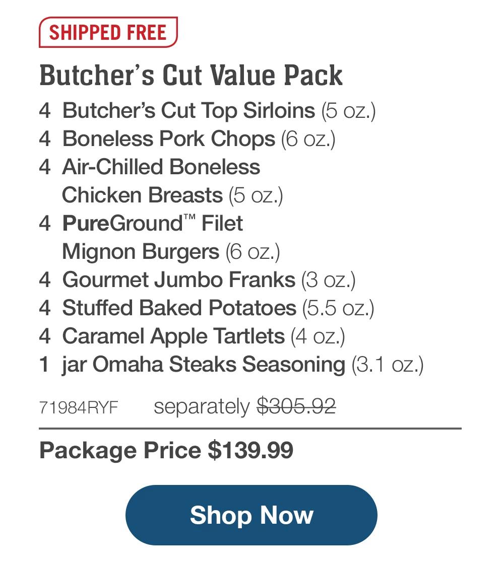 SHIPPED FREE | Butcher's Cut Value Pack - 4 Butcher's Cut Top Sirloins (5 oZ.) - 4 Boneless Pork Chops (6 oz.) - 4 Air-Chilled Boneless Chicken Breasts (5 Oz.) - 4 PureGround™ Filet Mignon Burgers (6 oz.) - 4 Gourmet Jumbo Franks (3 oz.) - 4 Stuffed Baked Potatoes (5.5 oz.) - 4 Caramel Apple Tartlets (4 oz.) - 1 jar Omaha Steaks Seasoning (3.1 oz.) - 71984RYF separately $305.92 | Package Price $139.99 || Shop Now