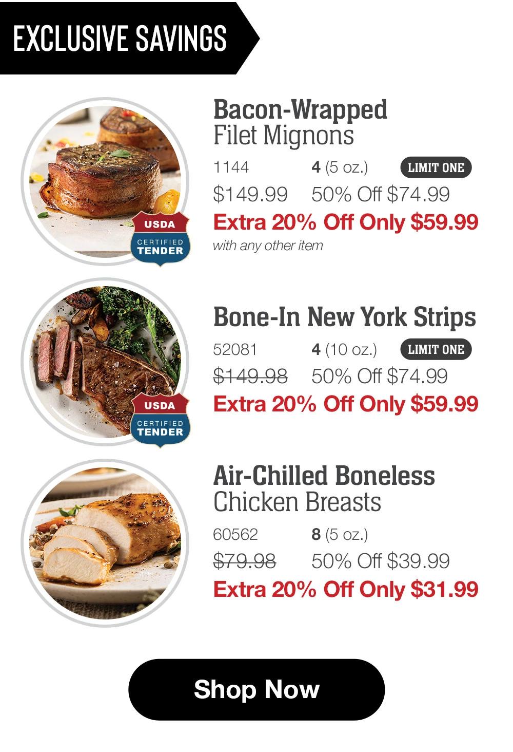 EXCLUSIVE SAVINGS  USDA CERTIFIED TENDER Bacon-Wrapped Filet Mignons 1144 4(5 oz.) LIMIT ONE $149.99 50% Off $74.99 Extra 20% Off Only $59.99 with any other item  Bone-In New York Strips 52081 4(10 oz.) LIMIT ONE $149.98 50% Off $74.99 Extra 20% Off Only $59.99 USDA CERTIFIED TENDER  Air-Chilled Boneless Chicken Breasts 60562 8(5 oz.) $79.98 50% Off $39.99 Extra 20% Off Only $31.99  Shop Now 