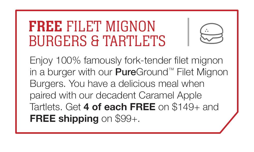 FREE FILET MIGNON BURGERS & TARTLETS | Enjoy 100% famously fork-tender filet mignon in a burger with our PureGround™ Filet Mignon Burgers. You have a delicious meal when paired with our decadent Caramel Apple Tartlets. Get 4 of each FREE on $149+ and FREE shipping on $99+.