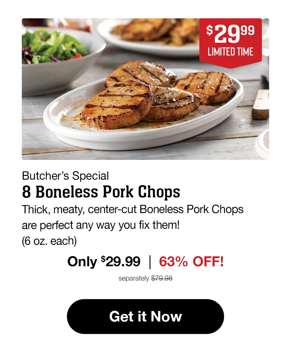 $29.99 LIMITED TIME Butcher's Special 8 Boneless Pork Chops Thick, meaty, center-cut Boneless Pork Chops are perfect any way you fix them! (6 oz. each) Only $29.99 | 63% OFF! separately $79.98 Get it Now