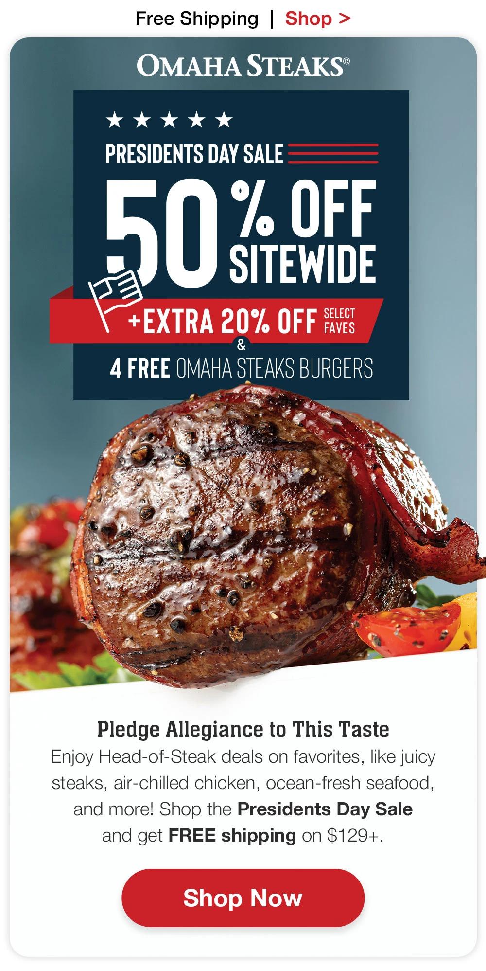 Free Shipping | Shop >  OMAHA STEAKS® PRESIDENTS DAY SALE 50 SITEMDE SITEWIDE +EXTRA 20% OFF Select Faves & 4 FREE OMAHA STEAKS BURGERS  Pledge Allegiance to This Taste Enjoy Head-of-Steak deals on favorites, like juicy steaks, air-chilled chicken, ocean-fresh seafood, and more. Shop the Presidents Day Sale and get FREE shipping on $129+. Shop Now 