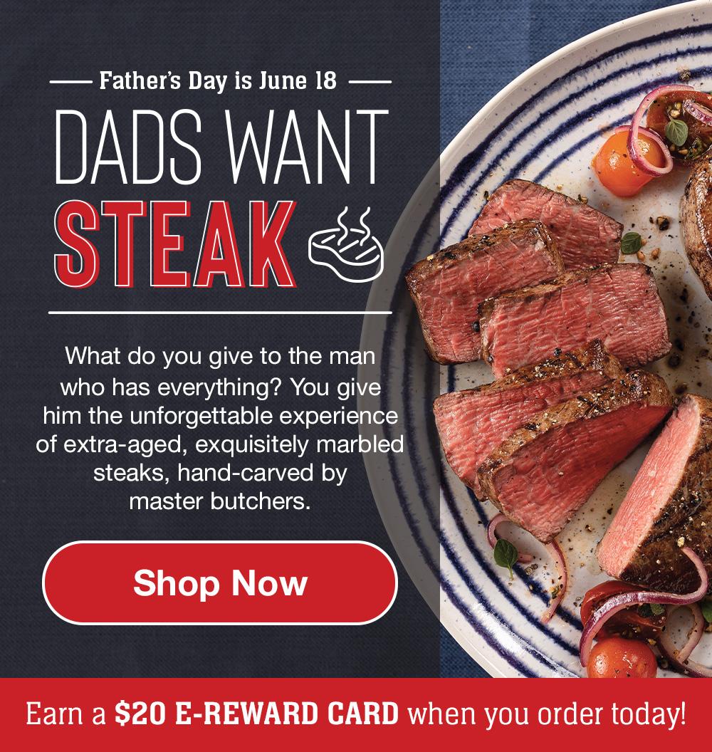 Father's Day is June 18 | Dads Want Steak | What do you give to the man who has everything? You give him the unforgettable experience of extra-aged, exquisitely marbled steaks, hand-carved by master butchers.|| Shop Now || Earn a $20 e-reward card when you order today