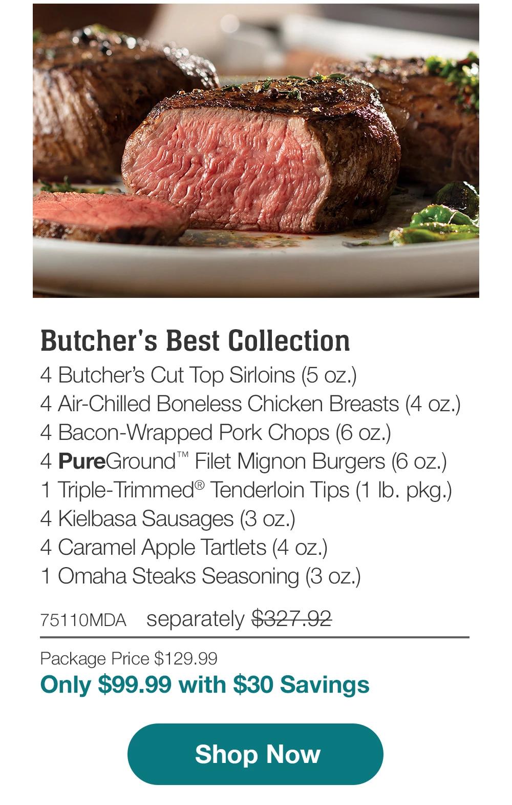 Butcher's Best Collection | 4 Butcher's Cut Top Sirloins (5 oz.) - 4 Air-Chilled Boneless Chicken Breasts (4 oz.) - 4 Bacon-Wrapped Pork Chops (6 oz.) - 4 PureGround™ Filet Mignon Burgers (6 oz.) - 1 Triple-Trimmed® Tenderloin Tips (1 lb. pkg.) - 4 Kielbasa Sausages (3 oz.) - 4 Caramel Apple Tartlets (4 oz.) - 1 Omaha Steaks Seasoning (3 oz.) - 75110MDA separately $327.92 | Package Price $129.99 | Only $99.99 with $30 Savings || Shop Now