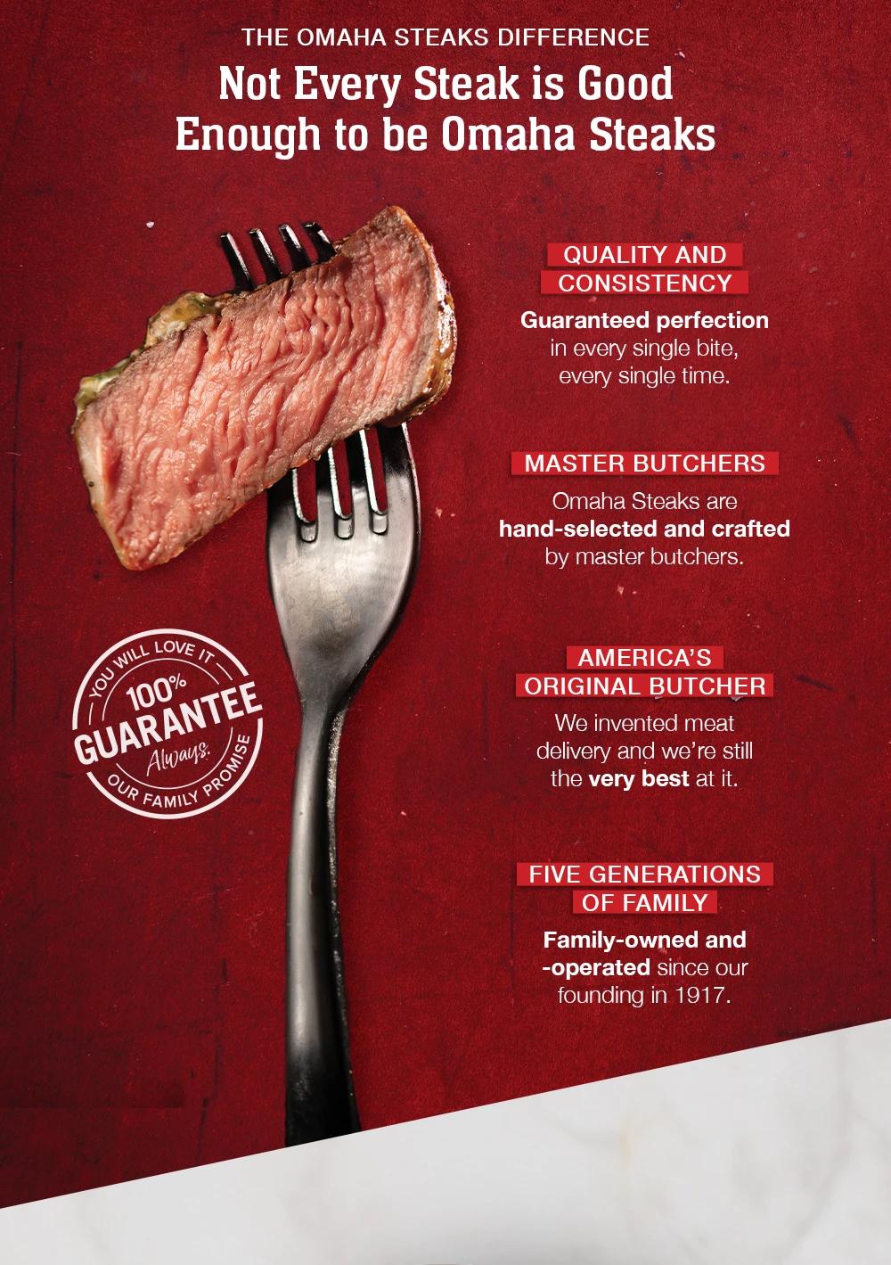 THE OMAHA STEAKS DIFFERENCE - Not Every Steak is Good Enough to be Omaha Steaks | YOU WILL LOVE IT 100% GUARANTEE Aways: OUR FAMILY PROMISE | QUALITY AND CONSISTENCY - Guaranteed perfection in every single bite, every single time. | MASTER BUTCHERS - Omaha Steaks are hand-selected and crafted by master butchers. | AMERICA'S ORIGINAL BUTCHER - We invented meat delivery and we're still the very best at it. | FIVE GENERATIONS OF FAMILY - Family-owned and -operated since our founding in 1917.