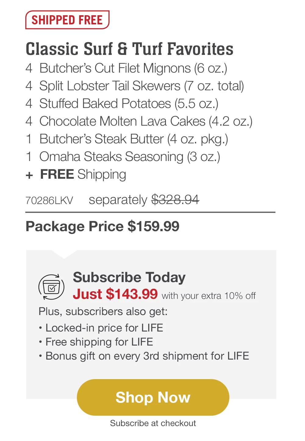 SHIPPED FREE | Classic Surf & Turf Favorites - 4 Butcher's Cut Filet Mignons (6 oz.) - 4 Split Lobster Tail Skewers (7 oz. total) - 4 Stuffed Baked Potatoes (5.5 oz.) - 4 Chocolate Molten Lava Cakes (4.2 oz.) - 1 Butcher's Steak Butter (4 oz. pkg.) - 1 Omaha Steaks Seasoning (3 oz.) + FREE Shipping - 70286LKV separately $328.94 | Package Price $159.99 | Subscribe Today - Just $143.99 with your extra 10% off Plus, subscribers also get: Locked-in price for LIFE | Free shipping for LIFE | Bonus gift on every 3rd shipment for LIFE || Shop Now || Subscribe at checkout